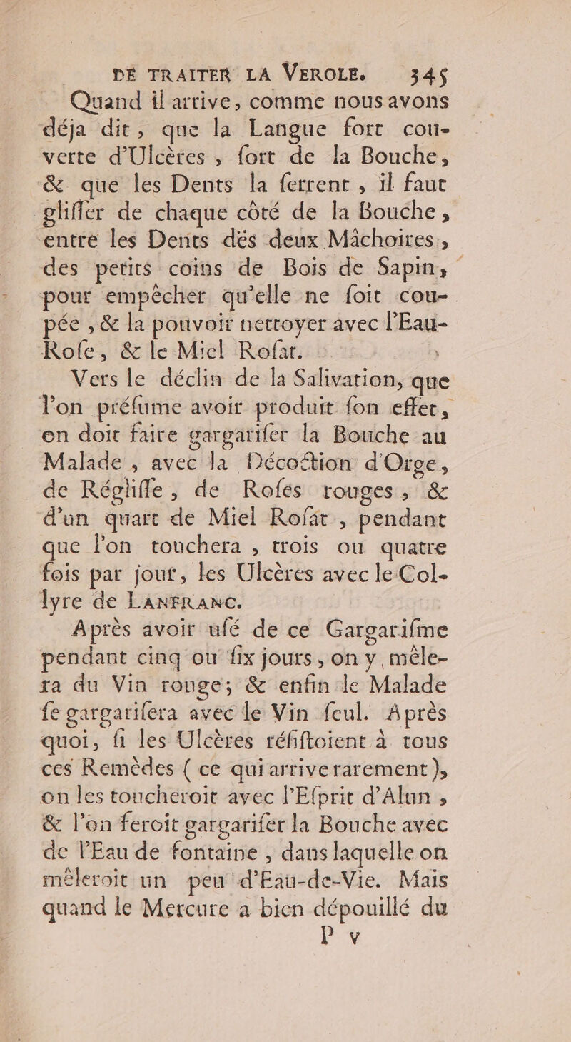 Quand il arrive, comme nousavons déja dit, que la Langue fort cou- verte d'Ulcères , fort de la Bouche, &amp; que les Dents la ferrent , il faut glifler de chaque côté de la Bouche, entré les Dents dés deux Michoires,, des petits coins de Bois de Sapm, pour empêcher qu’elle ne foit cou- pée , &amp; la pouvoir nettoyer avec l’Eau- Role, &amp; le Miel Rofar. _ Vers le déclin de la Salivation, que lon préfume avoir produit fon effer, on doit faire gargatifer la Bouche au Malade , avec la Décoétion d'Orge, de Réglifle, de Rofes rouges, &amp; d’un quart de Miel Rofar , pendant que lon touchera , trois ou quatre fois par jout, les Ulcères avec le Col- lyre de LaANFRANC. Après avoir ufé de ce Gargarifme pendant cinq ou fix jours, on y, mêle- ra du Vin rouge; &amp; enfin le Malade fe gargarifera avec le Vin feul. Après quoi, fi les Ulcères réfiftoient à tous ces Remèdes { ce quiarriverarement), on les toucheroit avec l'Efprit d’Alun , &amp; l’on feroit gargarifer la Bouche avec de l'Eau de fontaine , dans laquelle on méleroit un peu d'Eau-de-Vie. Mais quand le Mercure a bien dépouillé du P Y