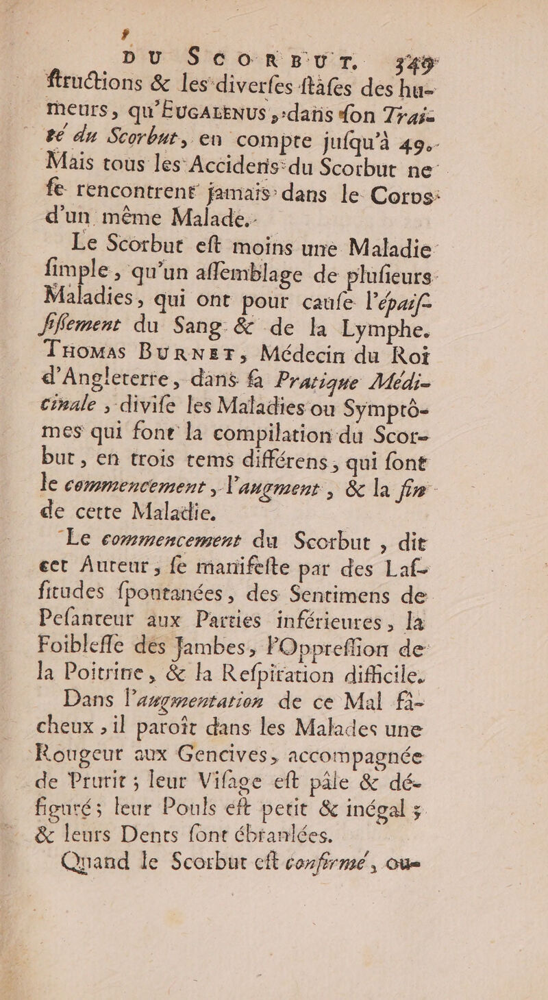 ’ DU ScorsurT. 345 ftructions &amp; les diverfes ftafes des hu- Murs, qu'EUGALENUS ,-dañs don 7r45z 2 du Scorbut, en compre jufqu’à 49. Mais tous les’ Accidenis:du Scorbut ne fe rencontrent jamais: dans le Corvs: d'un même Malade. Le Scorbut eft moins une Maladie fimple , qu’un aflemblage de plufieurs Maladies, qui ont pour caufe l'épaif- ffement du Sang &amp; de la Lymphe. THomas BurRNs5T, Médecin du Roi d'Angleterre, dans &amp; Pratique Médi- Cinale ; divife les Maladies où Symprtô- mes qui fonte la compilation du Scor- but , en trois tems différens, qui font le commencement, l'angment , &amp; la fin de cette Maladie. Le commencement du Scorbut , dit ect Âureur , fe marifefte par des Laf- fitudes fpontanées, des Sentimens de Pefanteur aux Parties inférieures, la Foibleffe des fambes, FOppreffion de: la Poitrine, &amp; la Refpiration difficile. Dans l’asgmentarion de ce Mal fi- cheux , il paroît dans les Malades une Rougeur aux Gencives, accompagnée de Prurit ; leur Vifage eft pâle &amp; dé- figuré; leur Pouls éft petit &amp; inégal ; &amp; leurs Dents font ébranlées. Quand le Scorbur cft confirme, ou