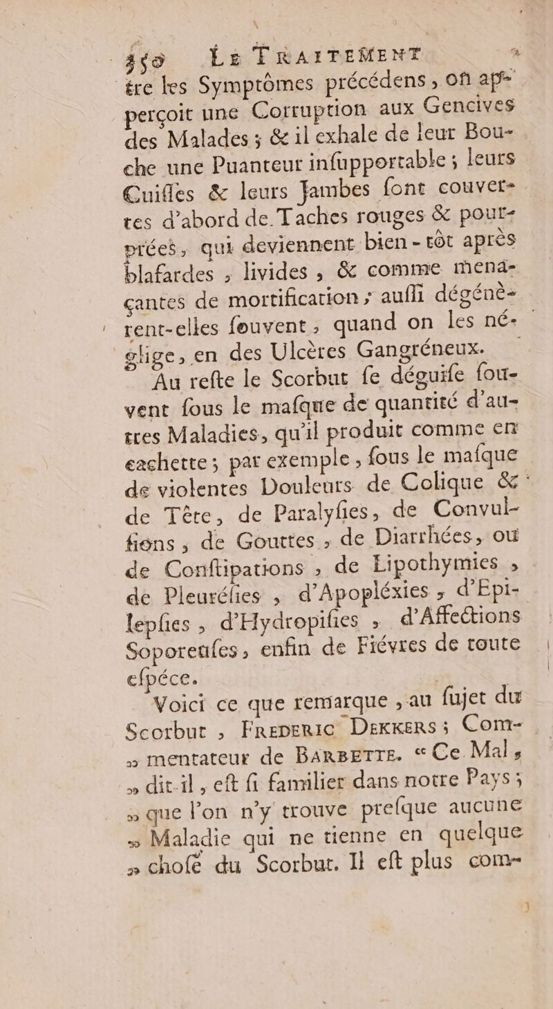 _gço Las TRAITEMENT “ ére tes Symptômes précédens , of ap perçoit une Corruption aux Gencives des Malades ; &amp; il exhale de leur Bou- che une Puanteut infupportable ; leurs Cuiles &amp; leurs Jambes font couver- tes d’abord de Taches rouges &amp; pout- prées, qui deviennent bien - tôt après blafardes , livides , &amp; comme mena çantes de mortification » auffi dégénè- rent-elles fouvent ; quand on les né+ glige, en des Ulcères Gangréneux: Au refte le Scorbut fe déguife fou- vent fous le mafque de quantité d’au- tres Maladies, qu'il produit comme en cachette; pat exemple ; {ous le mafque de violentes Douleurs de Colique &amp; de Tête, de Paralyfes, de Convui- fins, de Gouttes , de Diarrhées, où de Conftipations , de Eipothymies , de Pleurélies ; d’Apopléxies ; d’Epi- leples , d'Hydropilies ; d'Afections Soporeufes enfin de Fiévres de toute cfpéce. Le Voici ce que remarque , au fujet du Scorbur , Freperic Dexkers; Com- mentateur de BARBETTE. Ce Mals , dit-il, eft fi familier dans notre Pays; » que l'on n'y trouve prefque aucune » Maladie qui ne tienne en quelque » chofé du Scorbut. Il eft plus com-