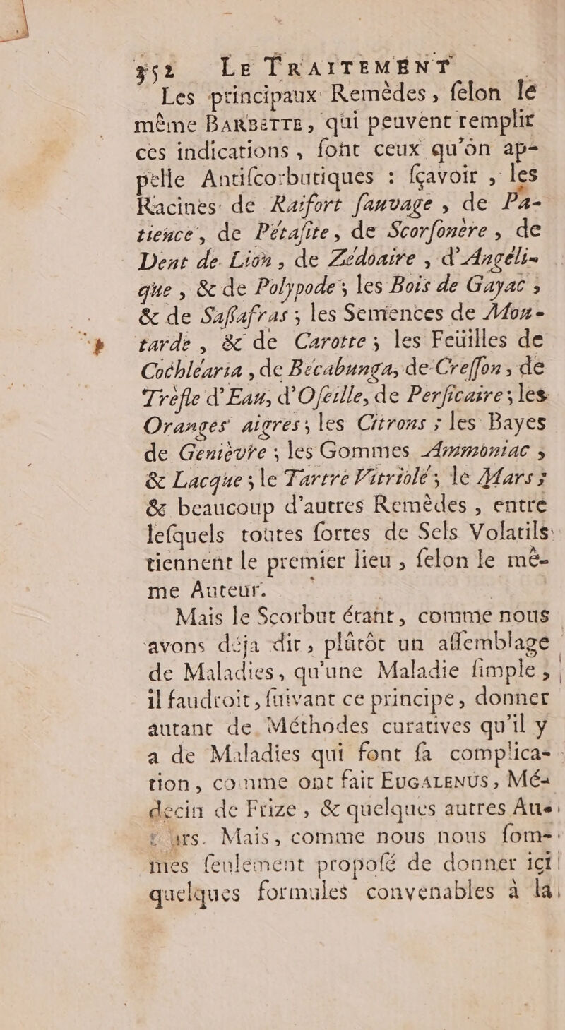 ÿs2 LE TRAITEME NT à Les principaux Remédes, felon le même BareTTE, qui peuvent remplit ces indications, foht ceux qu'on ap- ptlle Antifco:butiques : fçavoir , les Racines de Raïfort fauvage , de Pa- tience, de Pérafite, de Scorfonere, de Dent de Lion, de Zedoaire , d’Angéli= que , &amp; de Polypode; les Bois de Gayac ; &amp; de Safafras ; les Semences de on - tarde , &amp; de Carotte; les Fcüilles de Cochléar:a , de B ecabunga; de Creffon, de Trefle d'Eau, d'Oférlle, de Perficaire; les Oranges aigres; les Citrons ; les Bayes de Genièvre ; les Gommes Armonrac ; &amp; Lacque ; le Tartre Vitriolé; le Mars ; &amp; beaucoup d’autres Remèdes , entre lefquels toutes fortes de Sels Volarils tiennent le premier lieu ; felon le mé- me Auteur. Mais le Scorbut érant, comme nous avons déja dir, plürôt un afemblage de Maladies, qu'une Maladie fimple ; | il faudroit, fuivant ce principe, donner autant de. Méthodes curatives qu’il y a de Maladies qui font fa complica- : tion, conme ont fait EUGALENUS , Mé« decin de Frize, &amp; quelques autres Aus: : rs. Mais, comme nous nous fom-: mes feulement propofé de donner ict quelques formules convenables à Ka;