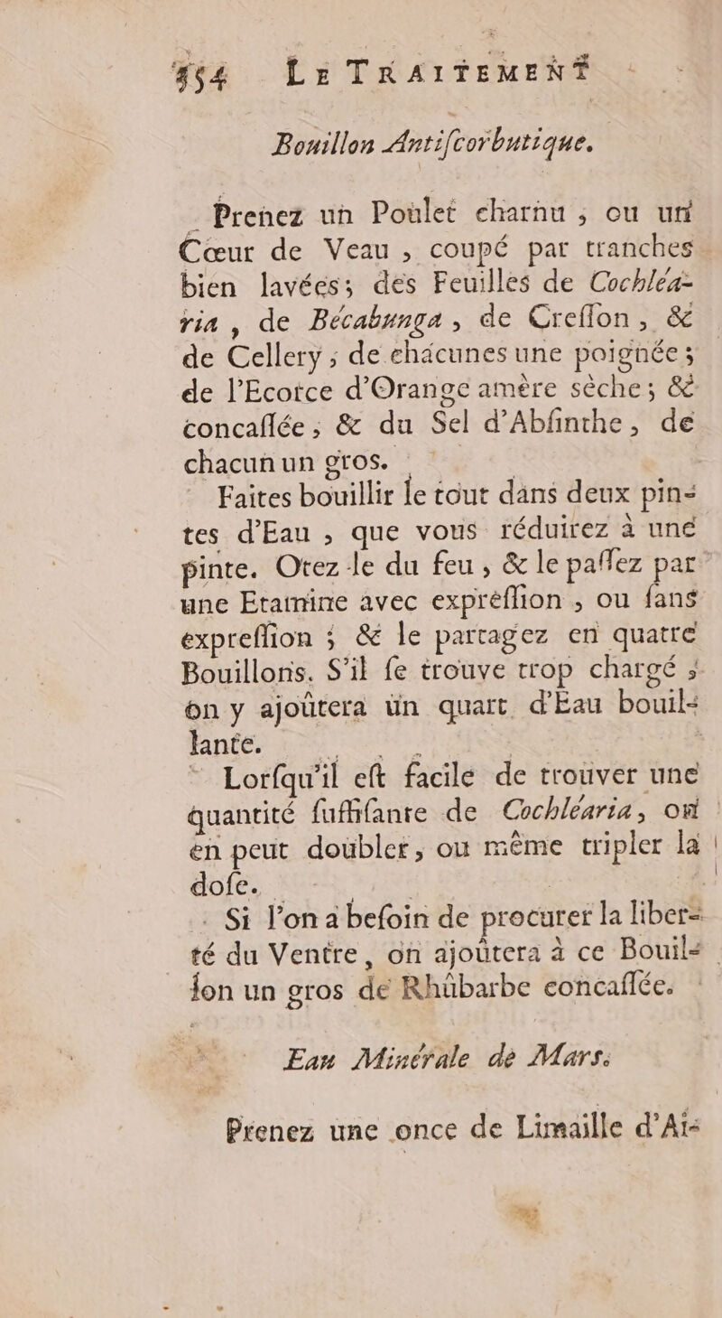 44 Le TRAITEMEN# Bouillon Antifcorbntique. . Prenez un Poület eharnu ; ou ur Cœur de Veau, coupé par tranches bien lavées; des Feuilles de Cochléa- ris, de Bécabunga , de Creflon, &amp; de Cellery ; de chäcunes une poignée; de l’Ecorce d'Orange amère sèche; &amp; concaflée ; &amp; du Sel d’Abfnthe, de chacun un gros. Faites bouillir le tout dans deux pin= tes d'Eau , que vous réduirez à une pinte. Otez le du feu, &amp; le paffez par une Etatnine avec expréflion , ou fans expreffion ; &amp; le partagez en quatre Bouillons. S'il fe trouve trop chargé ; on y ajoûtera ün quart d'Eau bouil« hante. EL © Lorfqu'il eft facile de trouver une en peut doübler; où mème tripler la dofe. fon un gros de Rhübarbe eoncaflée. Eau Minérale de Mars. Prenez une once de Limaille d’Aï-