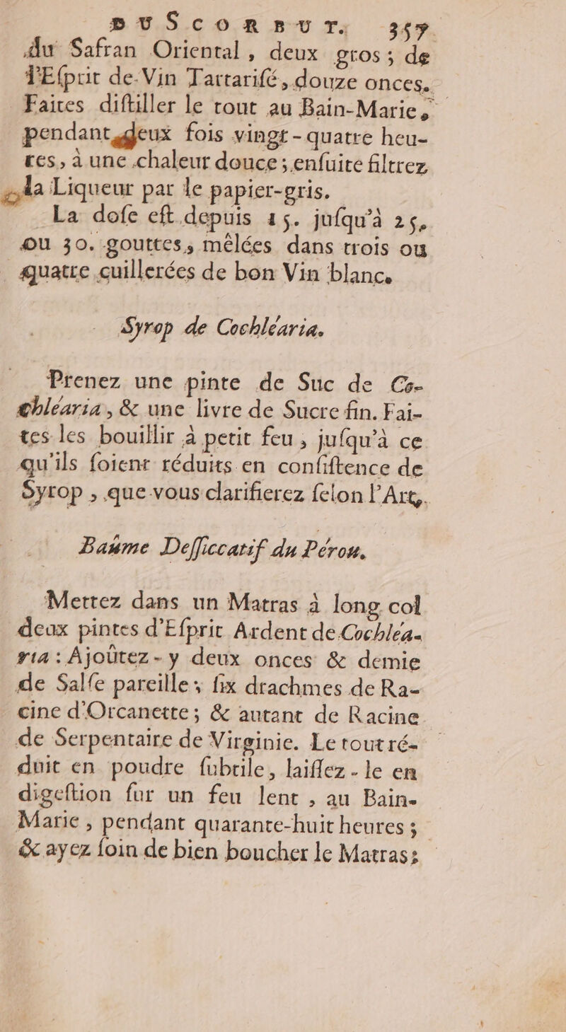 DUSCORSBUT, 3çy du Safran Oriental , deux gros ; de TEfpoit de.Vin Tattarifé, douze onces. Faires diftiller le tout au Bain-Marie pendant deux fois vingt-quatre heu- res, a une .chaleur douce ;.enfuire filtrez Aa Liqueur par le papier-gris. La dofe eft. depuis 45. jufqu’à 25, ou 30. gouttes, mêlées dans trois ou quatre cuillerées de bon Vin blanc. Syrop de Cochléaria. Prenez une pinte de Suc de Cs- Chléaria, &amp; une livre de Sucre fin. F ai- tes les bouillir à petit feu ; jufqu’à ce qu'ils foienr réduits en confiftence de Syrop , que vous clarifierez felon l’Art,. Baume Deficcatif du Pérou. Mettez dans un Matras à long col deux pintes d’Efprit Ardent de Cchléa. ria: Ajoûtez-y deux onces &amp; demie de Salfe pareille; fix drachmes de Ra- cine d'Orcanette ; &amp; autant de Racine de Serpentaire de Virginie. Le rout ré- duit en poudre fubrile, laiflez - le en digeftion fur un feu lent , au Bain- Marie , pendant quarante-huit heures ; | &amp; ayez foin de bien boucher le Matras: