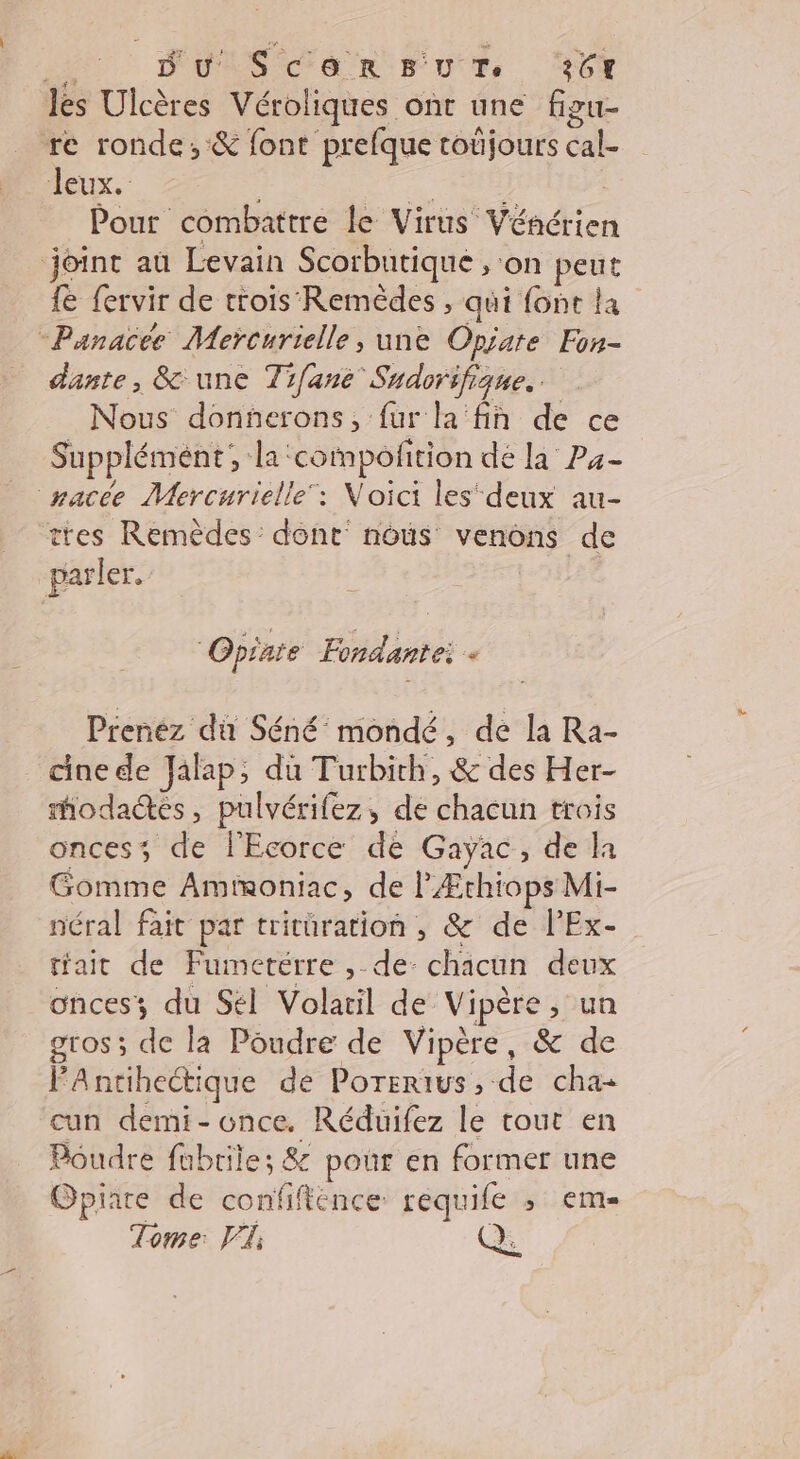 ii Du SC&amp;enRr UT. 26% les Ulcères Véroliques ont une figu- re ronde, &amp; font prefque toûjours cal- Jeux. Pie Pour combattre le Virus Véncrien joint au Levain Scorbutique , on peut fe fervir de trois Remèdes , qui {ont la -Panacée Meïcurielle, une Opiare Fon- dante, &amp; une Tifané Sudorifique. Nous donnerons, fur la fih de ce Supplément, {a ‘compofition dé [a Pa- nacée Mercurielle‘: Noici lesdeux au- ttes Remèdes: dont nous venons de parler. 1 | Opiate Fondantei - Prenez dû Séné mondé, de la Ra- cine de Jalap, du Turbith, &amp; des Her- modadés, pulvérifez, de chacun trois onces; de lEcorce de Gayac, de la Gomme Amtmoniac, de l'Ærthiops Mi- néral fait par trituration , &amp; de lEx- trait de Fumetérre ,-de- chacun deux onces; du Sél Volatil de Vipère , un gros; de la Poudre de Vipère, &amp; de PAntihectique de Porerivs, de cha cun demi- once. Réduifez le tout en Poudre fubrile; &amp; pour en former une Opiare de confifténce requile ; em- Tome: P, Q