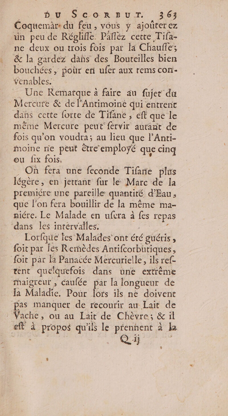 Coqtiemäre du feu, vous ÿ ajoûterez un peu de Réglifle Pafléz cette Tifa- ne deux ou trois fois par la Chauffe; &amp; la gardez dans des Bouteilles bien bouchées , poür eri ufer aux rems con- venables. . Une Remarque à faire au fujer du Mercure &amp; de l’Antimoïne qui entrent dans cette forte de Tifane ; ff que le même Mercure peut fervir autant de fois qu’on voudra; au lieu que lAnti- moine rie peut être employé que cinq ou fix fois, ns . On fera une feconde Tifane plus légère, en jettant fur le Marc de la premiére une pareille quantité d'Eau, que l’on fera bouillir de la même ma- niére. Le Malade en ufera à fes repas dans les intérvalles. és les Lorfque fes ‘Malades’ ont été guéris ; foit par Îés Rernèdes Antifcorbütiques, foit par Ka Panacée Mercurielle, ils ref- tent quelquefois dans une extrême Maigreur , caufée par la longueur de Ja Maladie. Pour lots ils ne doivent pas manquer de recourir au Lait de : Vache, ou au Lait de Chèvre; &amp; il eff à propos qu'ils Le prenhent à la A Derr L