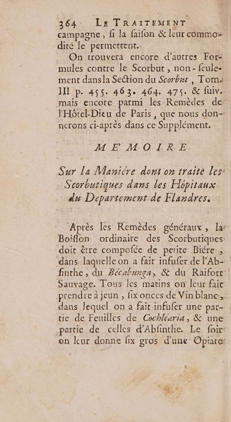 dité le permettent. _ On trouvera encore d’autres For: mules contre le Scorbut , non - feule- nerons ci-après dans ce Supplément. : M E MOIRE. Scorbutiques dans les Hépitaux. ds# Departement de Flandres. Boiflon ordinaire des Scorbutiques: doit être compofée de petite Biére ; finthe, du Bécabunga, &amp; du Raiforc’ Sauvage. Tous les matins on leur fair tie de Feuilles de Cechléaria, &amp; une .partie de celles d’Abfinthe. Le {oir: on leur donne fix gros d’une Opiate