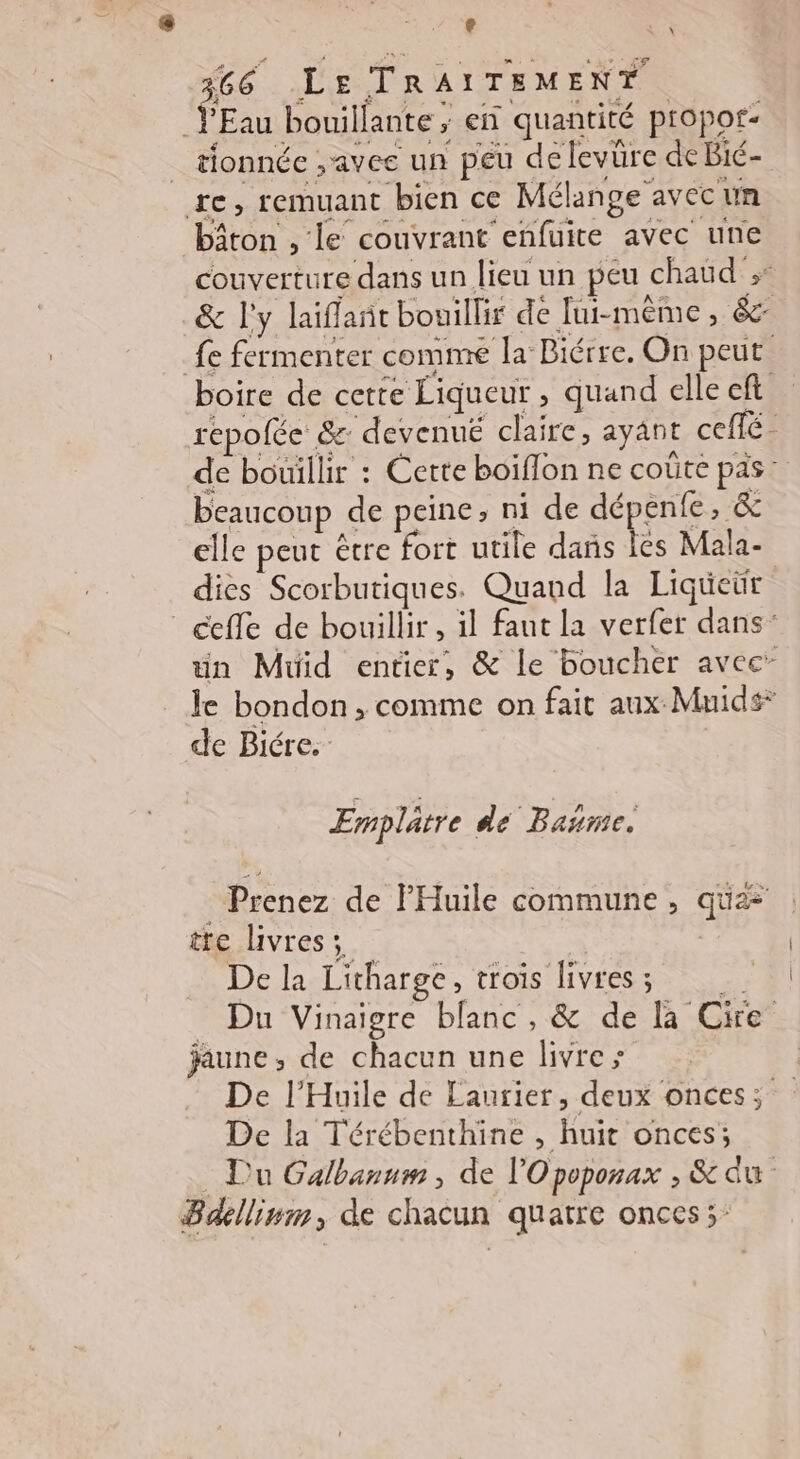 8 LS 366 LE TRAITEMENT ŸEau bouillante ; en quantité propor- _ tionnée ,avee un peu delevüre de Bié- re, remuant bien ce Mélange avec un bâton , le couvrant eñfuite avec une couverture dans un lieu un peu chaud ;* &amp; l'y laiffañt bouillir de Jui-mêème, &amp;: fe fermenter comme la Biérre. On peut. boire de cette Liqueur , quand elle cft répofée &amp; devenué claire, ayant ceflé- de bouillir : Cette boïflon ne coûte pas: beaucoup de peine, ni de dépenfe, &amp; elle peut être fort utile dañs Îes Mala- dies Scorbutiques. Quand la Liqüeür cefle de bouillir , il faut la verfer dans: un Muüid entier, &amp; le boucher avec” le bondon , comme on fait aux Mnids* de Biére.: Emplatre de Bañme. Prenez de lHuile commune, quæ tte livres; De la Litharge, trois livres; _ Du Vinaigre blanc, &amp; de Ba Cire jaune, de chacun une livre; De l'Huile de Laurier, deux onces; De la Térébenthine , huit onces; . Du Galbanum , de l'Opoponax , &amp; du Bdllinm, de chacun quatre onces