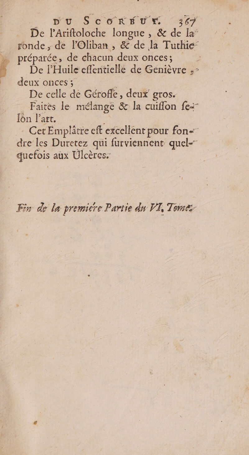 1. PO SECRET E. TS07 De l'Ariftoloche longue , &amp; de la’ _ ronde, de lOliban , &amp; de la Tuthie‘ &gt; préparée, de chacun deux oncess; De l’Huile eflentielle de Genièvre D deux onces; : De celle de Gérofe, deux gros. Faites le mélange &amp; la cuiflon fe: lôn l’art. | Cet Emplâtre eft excellent pour fon dre les Duretez qui furviennent quel- quefois aux Ulcères. Fr de le premiere Partie dn VI, Tomé: