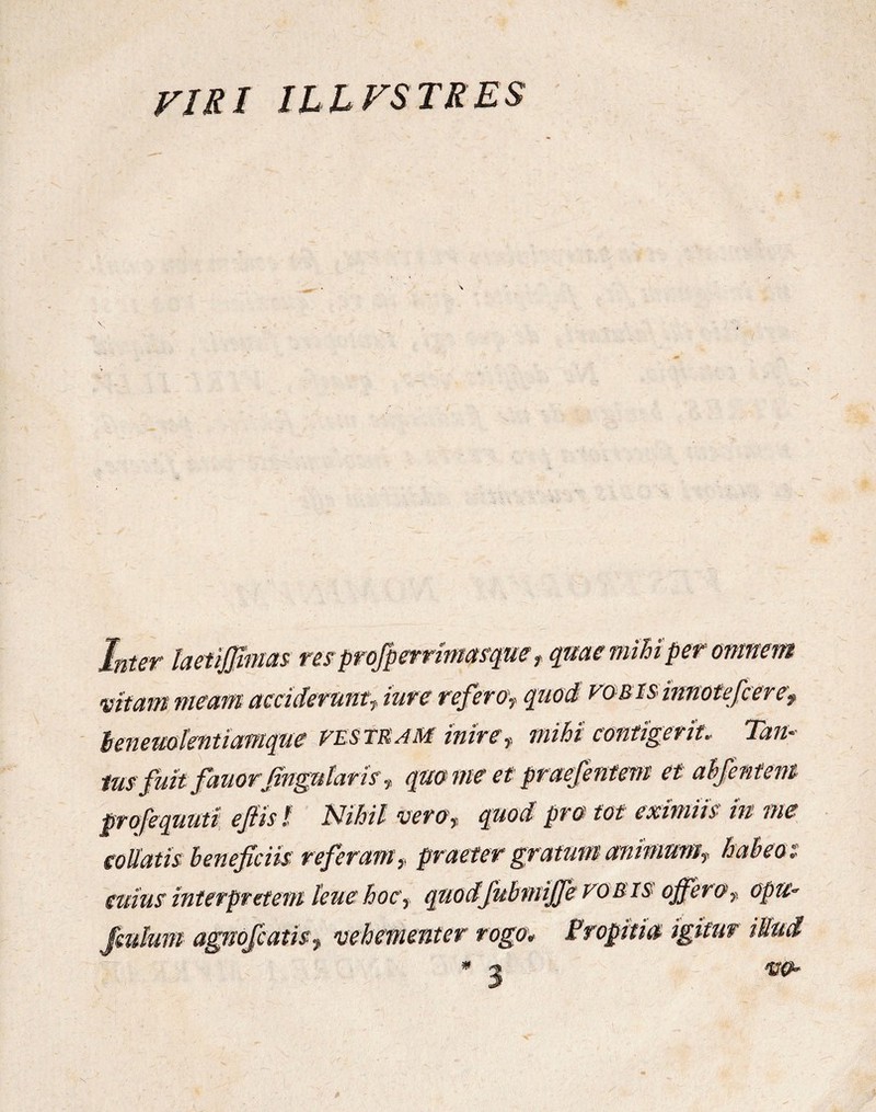 VIRI ILLVSTRES Inter taefigmas resprofperrimasque t qme mihi per omnem vitam meam acciderunt^ iure referov quod vob is innotefceref lenemkntiamque vestram inire,, mihi contigerit. Tam lusfuitfanorfngntaris * qm nte et praeferam et ahfentem profequuti ejiist Nihil vero? quod pro tot eximiis in me e oliutis beneficiis re ferum? praeter gratum animum? habeo i- mius interpretem leue hoc? quocifubmijfe vobis offer a f opu~ Jmhm agnofcatir? vehementer rogo* Propitia igitur ittud * a w*