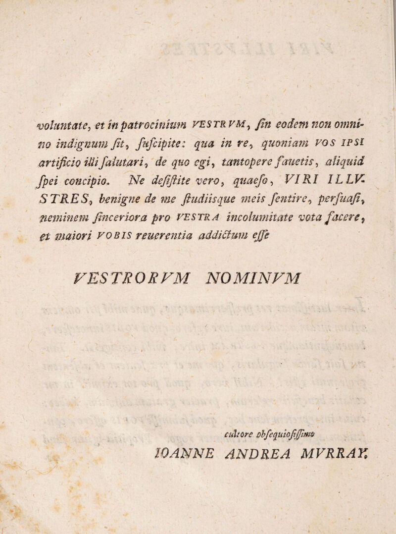no indignum fit, fufcipite: qua in re., quoniam vos ipsi artificio illifalutari, de quo egi, tantopere fauetis, aliquid fpei concipio. Ne defiftite vero, quaefo, VIRI ILLV- STRES, benigne de me fiudiisque meis fentire, perfuafi, neminem finceriora pro festra incolumitate vota facere, et maiori vobis reuerentia addittum ejfe VESTRORFM NOMINFM cultore obfe^uiofiffim 10ANNE AND REA MVRRAK