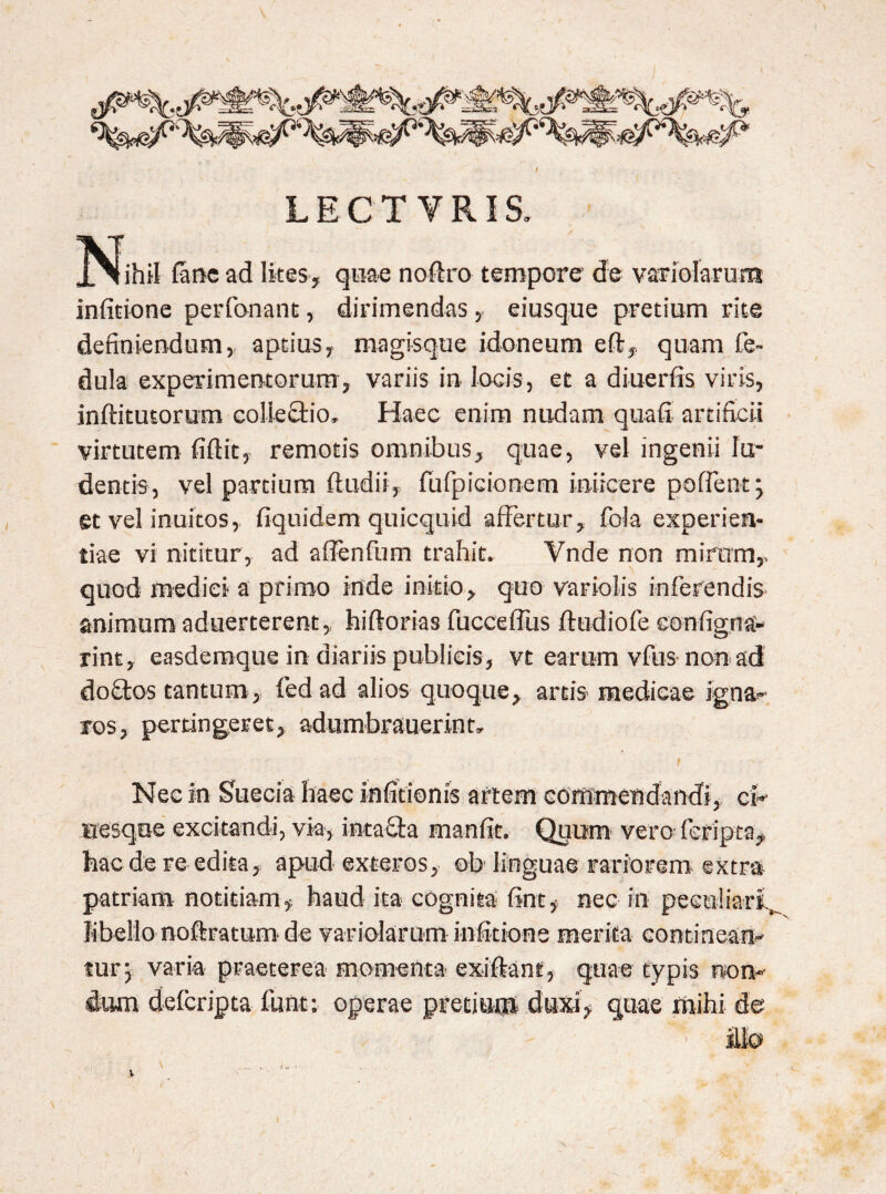LECTVRIS. ^Jjhil fime ad lites, quae noftro tempore de variolarum infitione perfionant, dirimendas eiusque pretium rite definiendum, aptius, magisque idoneum eft, quam fie- dula experimentorum, variis in locis, et a diuerfis viris, inftitutorum collectio. Haec enim nudam quafi artificii virtutem fiftit, remotis omnibus, quae, vel ingenii lu¬ dentis, vel partium ftudii, fiufpicionem iniicere po fient 5 et vel inultos, fiquidem quicquid affertur, fola experien¬ tiae vi nititur, ad afienfium trahit. Vnde non mirum,, quod medici a primo inde initio, quo variolis inferendis animum aduerterent, hiflorias fuccefilis ftudiofe eonfigna- rint, easdemque in diariis publicis, vt earum vfus non ad doftos tantum, fed ad alios quoque, artis medicae igna¬ ros, pertingeret, adumbrauerint. Nec In Suecia haec infitionis artem commendandi, ch uesque excitandi, via, intaSta manfit. Quum veru fefipta, haede re edita, apud exteros, ob linguae rariorem extra patriam notitiam, haud ita cognita 6nt# nec in peculiari^ libello noftratum de variolarum infitione merita continean¬ tur 3 varia praeterea momenta exiftanf, quae typis non¬ dum deferipta fiunt; operae pretium duxq quae mihi de ito l I