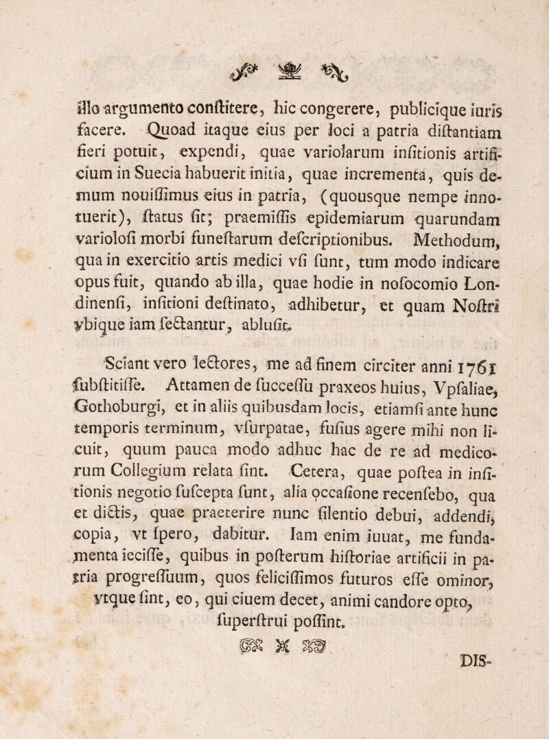 f silo argumento conftitere, hic congerere, publicique luris facere. Quoad itaque eius per Joci a patria diftantiam fieri potuit, expendi, quae variolarum infitionis artifi¬ cium in Suecia habuerit initia, quae incrementa, quis de¬ mum nouiffimus eius in patria, (quousque nempe inno¬ tuerit), iftatus fit; praemifiis epidemiarum quarundam variolofi morbi funeftarum defcriptionibus. Methodum, qua in exercitio artis medici vfi funt, tum modo indicare opus fuit, quando ab illa, quae hodie in nofocomio Lon- dinenfi, infitioni deftinato, adhibetur, et quam Noftrt ybique iam fectancur, ablufic. Sciant vero leftores, me ad finem circiter anni 176.1 fubftitifie. Attamen de fucceflu praxeos huius, Vpfaliae, Gothoburgi, et in aliis quibusdam locis, etiamfi ante hunc temporis terminum, vfurpatae, fufius agere mihi non li¬ cuit, quum pauca modo adhuc hac de re ad medico¬ rum Collegium relata fint. Cetera, quae poftea in infi¬ tionis negotio fufcepta funt, alia pccafione recenfebo, qua et di&is, quae praeterire nunc filentio debui, addendi, copia, vt ipero, dabitur. Iam enim iuuat, me funda¬ menta iecifie, quibus in pofterum hiftoriae artificii in pa¬ tria progrefluum, quos feliciffimos futuros efie ominor, ytque fint, eo, qui ciuem decet, animi candore opto, fuperftrui poffint. DIS-
