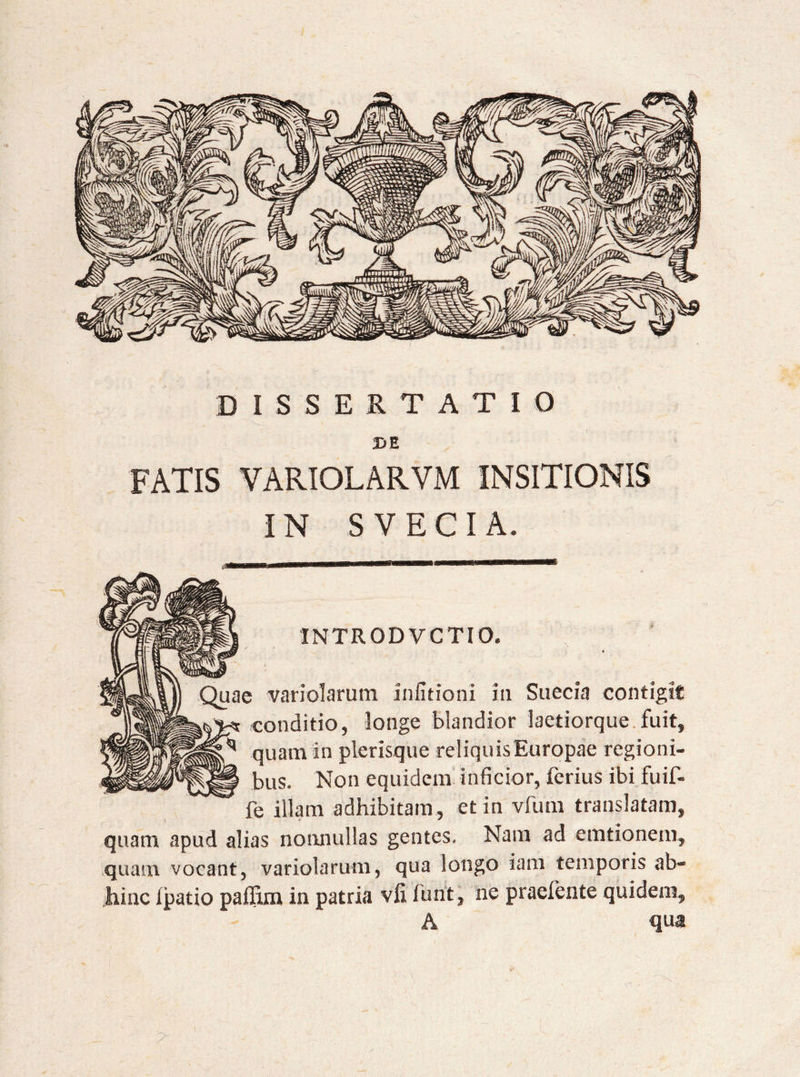 DISSERTATIO 2>E FATIS VARIOLARVM INSITIONIS IN S VECI A. 1NTRODVCTIO. Quae variolarum infitioni in Suecia contigit conditio, longe blandior lactiorque fuit, ^ quam in plerisque reliquis Europae regioni¬ bus. Non equidem inficior, ferius ibi fuif- fe illam adhibitam, et in vfum translatam, quam apud alias nonnullas gentes. Nam ad emtionem, quam vocant, variolarum, qua longo iam temporis ab¬ hinc ipatio paffim in patria vfi furit, ne praebente quidem, A qua