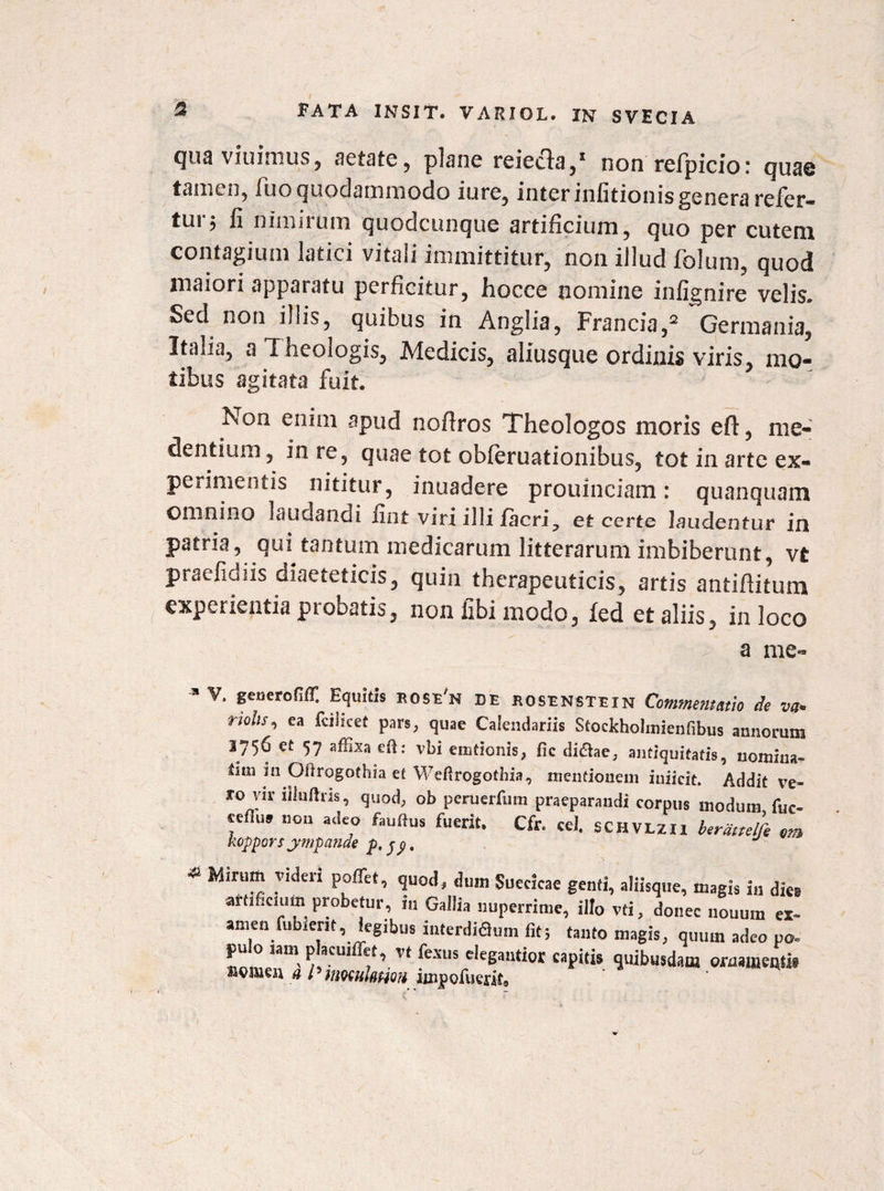 (jur viuinius, Retste, plsnc reieclt),1 non refpicior qus@ tamen, fuo quodammodo i ure, inter infitionis genera refer- tui 5 ii nimirum quodcunque artificium, quo per cutem contagium latici vitali immittitur, non illud folum, quod maiori apparatu perficitur, hocce nomine infignire velis. Sed non illis, quibus in Anglia, Francia,2 Germania, Italia, a Theologis, Medicis, aliusque ordinis viris, mo¬ tibus agitata fuit. Non enim apud noflros Theologos moris eft, me- dentium, in re, quae tot obferuationibus, tot in arte ex¬ perimentis nititur, inuadere prouinciam: quanquam omnino laudancii iint viri illi jfacri., et certe laudentur in patria, qui tantum medicarum litterarum imbiberunt, vt praefidiis diaeteticis, quin therapeuticis, artis antiflitum experientia ptobatis, non iibi modo, fed et aliis, in loco a me- * V’ Equitis ROSe'n DE rosenstexn Commentatio de vet* nolis^ ea fciiicet pars, quae Calendariis Stockholmienfibus annorum 1756 et 57 affixa eft: vbi emtionis, fic di&ae, antiquitatis, nomina^ dtn in Oitrogothia et Weftrogothia, mentionem iuiicit. Addit ve¬ ro vir iiiuftris, quod, ob peruerfum praeparandi corpus modum fuc- eefiuf non adeo fauftus fuerit. Cfr. ce), SCHVLZIl berattelfe om kopporsympanae p,jp. Mirum videri pofiet, quod, dum Suecicae genfi, aliisque, magis in dies artificium probetur, in Gallia nuperrime, illo vti, donec nonum ex- amen futuent, legibus interdiflum fit; tanto magis, quum adeo po- 7’-vt fexus elegautior capitis quibusdam ornamenti* nomen a iimulnHQH impoluerit®