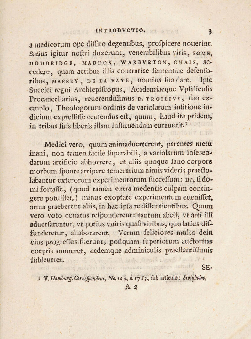 a medicorum ope diffito degentibus, profpicere nouerint Satius igitur noilri duxerunt, venerabilibus viris, some, DODDRIDGE, MADDOX, WARBVRTON, CHAIS, 3C~ cedere, quam acribus iliis contrariae fententiae defenfo- ribus, massey, DE LA faye, nomina fua dare. Ipfe Suecici regni Archiepifcopus, Academi aeque Vpfalfenfis Procancellarius, reuerendiffimus d. troili vs, fuc-ex¬ emplo, Theologorum ordinis de variolarum infitione iu- dicium exprefiiffe cenfe-ndus eft, quum, haud ita pridem, in tribus fuis liberis illam inllitueadam curauerit.1 Medici vero, quum animaduerterent, parentes metis» inani, non tamen facile fuperabili, a variolarum inferen¬ darum artificio abhorrere, et aliis quoque fimo corpore morbum fponte arripere temerarium nimis videri ; praefio- labantur exterorum experimentorum fucceflum: ne, fi do¬ mi fortaffe, (quod tamen extra medentis culpam contin¬ gere potuiffeb) minus exoptate experimentum eueniffet, arma praeberent aliis, in hac ipfa rediffen t ientibus. Quutn vero voto conatus refponderent: tantum abeft, vt arti illi aduerfarentur, vt potius vnitis quali viribus, quo latius dif¬ funderetur, allaborarent. Verum feliciores multo dein eius progreffos fuerunt» pofiquam fuperiorum audloritas coeptis annueret, eademque adminiculis praeilantiffimis fubleuareL SE- ? V. Hamburg, Cwrcjpondent, No* i o d. t j $rib articulo ; Smkholmy A %