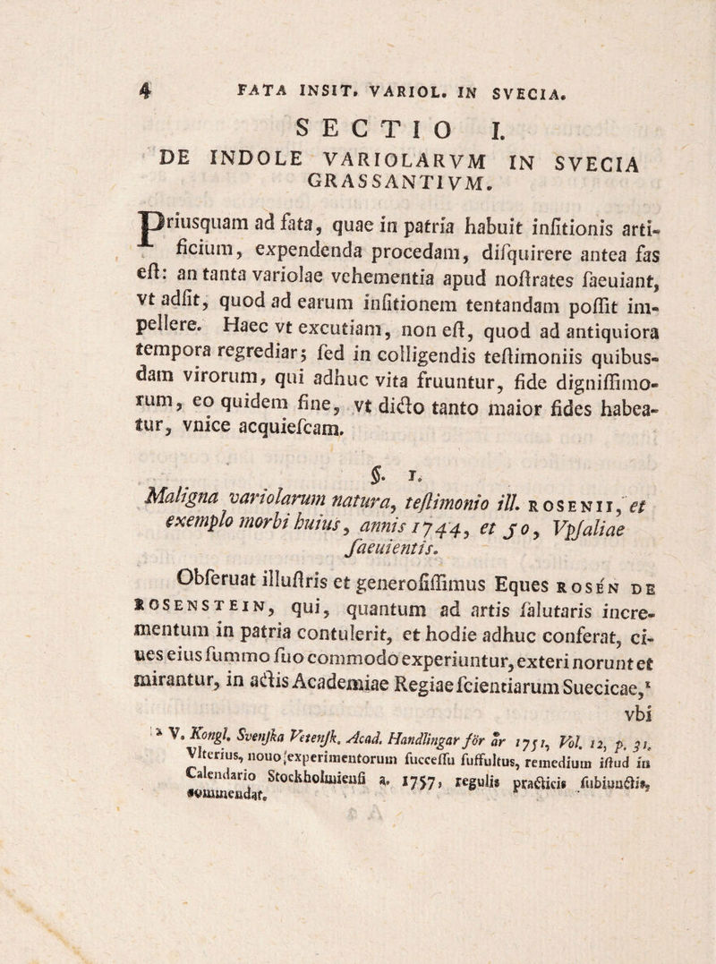 SECTIO L DE INDOLE VARIOLARVM IN SVECIA CRASSANTI VM* priusquam ad fata, quae in patria habuit infitionis arti® ficium, expendenda procedam, difquirere antea fas efh an tanta variolae vehementia apud nofirates faeuiant, vt adfit, quod ad earum infitionem tentandam poflit im¬ pellere® Haec vt excutiam, noneR, quod ad antiquiora tempora regrediar 5 fed in colligendis teRimoniis quibus¬ dam virorum, qui adnuc vita frumitur, fide digniRimo® rum, eo quidem fine, vt dido tanto maior fides habea¬ tur, vnice acquiefcara. §• r.- Maligna variolarum natura, teflimonio ili. rosenii, exemplo morbi huius, annis /744, et jo> Vpjaliae faeuientis. Obferuat illufiris et generoiiffimus Eques rosen de iosenstein, qui, quantum ad artis falutaris incre¬ mentum in patria contulerit, et hodie adhuc conferat, ci- nes eius fummo fuo commodo experiuntur, exteri norunt et mirantur, in adis Academiae Regiae fcientiarumSuecicae/ vbi % Svenfka V?tenjk, Acad. Hcindlingar for ar Vol, 12, p, 3 te Vltenus, liouo (experimentorum fucceflu fuffultus, remedium itfud Iis «wmewcff ^757? regwlis pra&icis /ubiua$%