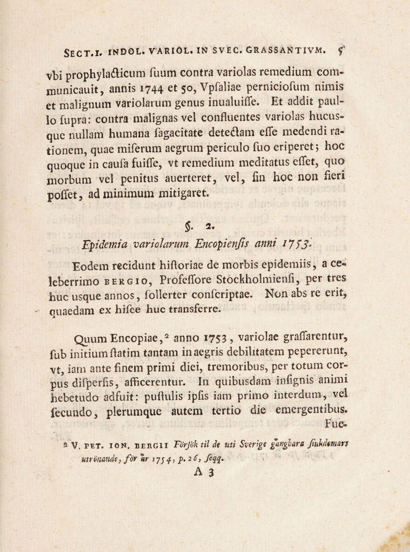 vbi prophyla&icum fuum contra variolas remedium com- municauit, annis 1744 et 50, Vpfaliae perniciofum nimis et malignum variolarum genus inualuiffe. Et addit paul- lo fupra: contra malignas vel confluentes variolas hucus¬ que nullam humana fagacitate dete&am efle medendi ra¬ tionem, quae miferum aegrum periculo fuo eriperet; hoc quoque in caufa fuiffe, vt remedium meditatus efiet, quo morbum vel penitus auerteret, vel, iin hoc non fieri poffet, ad minimum mitigaret. $• 2. Epidemi a variolarum Encopienjls anni /7 53- Eodem recidunt hifloriae de morbis epidemiis, a ce¬ leberrimo bergio, Profeffore Stockholmienii, per tres huc usque annos, follerter confcriptae. Non abs re erit, quaedam ex hifce huc transferre. QuumEncopiae,2 anno 1753, variolae graflarentur, fub initium flatim tantam in aegris debilitatem pepererunt, vt, iam ante finem primi diei, tremoribus, per totum cor¬ pus difperfis, afficerentur. In quibusdam infignis animi hebetudo adfuit: pullulis ipfis iam primo interdum, vel fecundo, plerumque autem tertio die emergentibus. Fue- % V. pet. ion, bergix Forjok til de mi Sverige gattghara Jiukdtmm utr otiande, for «rj q, p. 26, feqq. A 3
