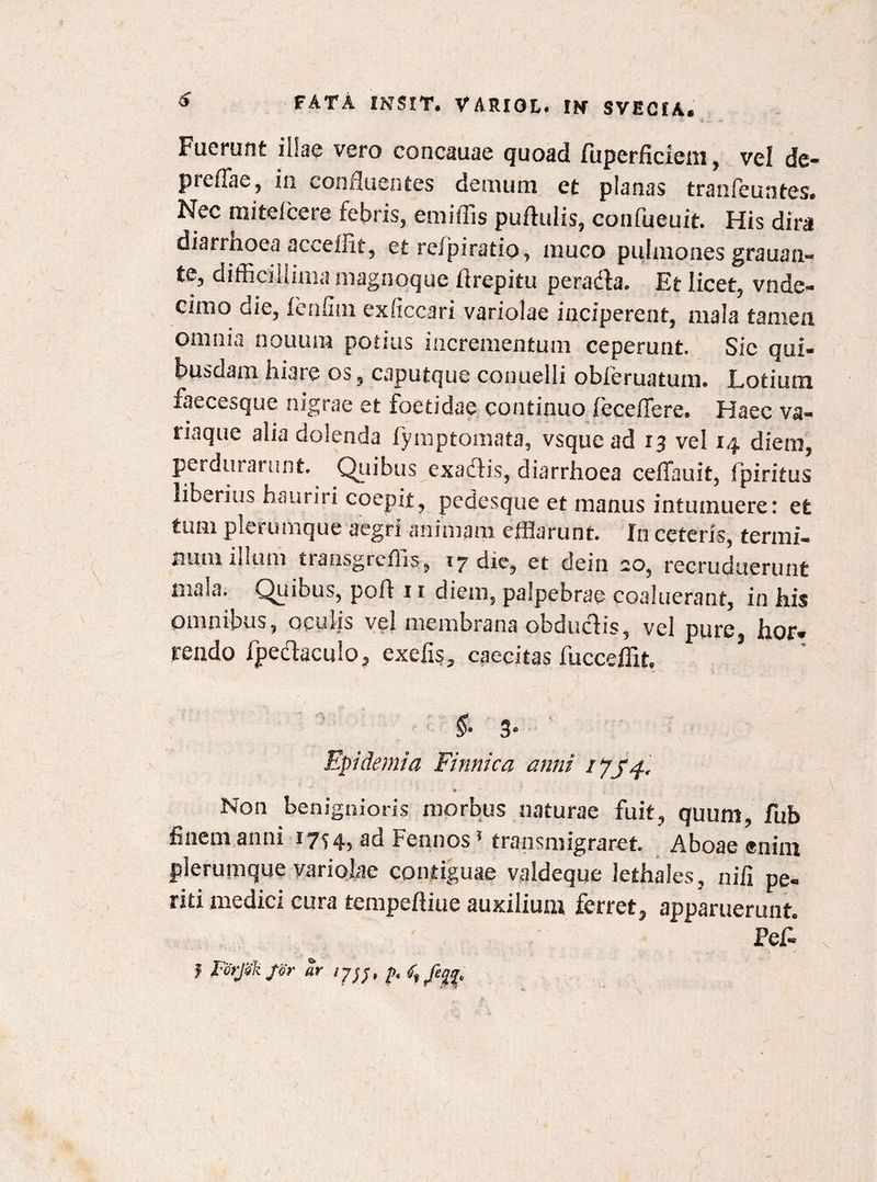 Fuerunt illae vero concauae quoad fuperficiem, vel de- preffae, in confluentes demum et planas tranfeuntes. Nec mitelcere febris, emiffis pullulis, confueuit. His dira diarmoea ac^ellit, et reipiratio, inuco pulmones grauan- te, difficillima magnoque firepitu peradla. Et licet, vnde- cimo die, fenfiui exficcari variolae inciperent, mala tamen omnia nouum potius incrementum ceperunt. Sic qui¬ busdam hiare os, cjputque conuelli obferuatum. Lotium faecesque nigrae et foetidae continuo fecefiere. Haec va¬ riaque alia dolenda iymptomata, vsque ad 13 vel 14 diem, perdurarunt. Quibus exadlis, diarrhoea ceffauit, fpiritus liberius hauriii coepit, pedesque et manus intumuere: et tum plerumque aegri animam efflarunt. In ceteris, termi¬ num illum transgrcffis, 17 die, et dein *o, recruduerunt maia. Qiiibus, pofl 11 diem, palpebrae coaluerant, in his omnibus, oculis vel membrana obduclis, vel pure, hor¬ rendo fpeclaculo, cxefis, caecitas fucceffit. §• 3 Epidemia Finnica anni 1754, P Non benignioris morbus naturae fuit, quum, fub finem anni 17^4, ad Fennos1 transmigraret. Aboae enim plerumque variolae contiguae valdeque lethaies, nili pe¬ riti medici cura tempeftiue auxilium ferret, apparuerunt. Pef- J Forjakfir 2r ijjj, p. /