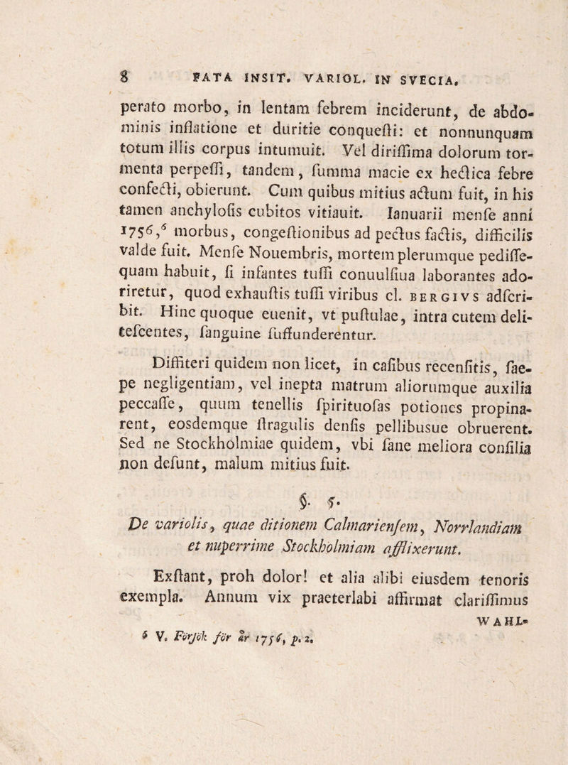 perato morbo, in lentam febrem inciderunt, de abdo¬ minis inflatione et duritie conquefli: et nonnunquam totum iliis corpus intumuit. Vel diriffima dolorum tor- menta perpefli, tandem, fumma macie ex hecflica febre confe&i, obierunt. Cum quibus mitius atfum fuit, in his tamen anchylofis cubitos vitiauit. lanuarii menfe anni J7S6,6 morbus, congeflionibus ad peclus fadis, difficilis valde fuit. Meni e Mouembris, mortem plerumque pediffe- quam habuit, fi infantes tufii conuulfiua laborantes ado¬ riretur, quod exhauflis tuffi viribus ch bergivs adfcri- bit. Hinc quoque euenit, vtpuftulae, intra cutem deli* tefcentes, fanguine fuflunderentur. Diffiteri quidem non licet, in cafibus recenfitis , fae- pe negligentiam, vel inepta matrum aliorumque auxilia peccafie, quum tenellis fpirituofas potiones propina* rent, eosdemque flragulis denfis pellibusue obruerent. Sed ne Stockholmiae quidem, vbi fane meliora confilia non defunt, malum mitius fuit. $. f. Pe variolis, quae ditionem Calmarienfem, Norrlandiam et nuperrime Stockholmiam afflixerunt. Exflant, proh dolor! et alia alibi eiusdem tenoris exempla. Annum vix praeterlabi affirmat clariffimus W A HI* vc Ferjok for ar 17/^ 2*