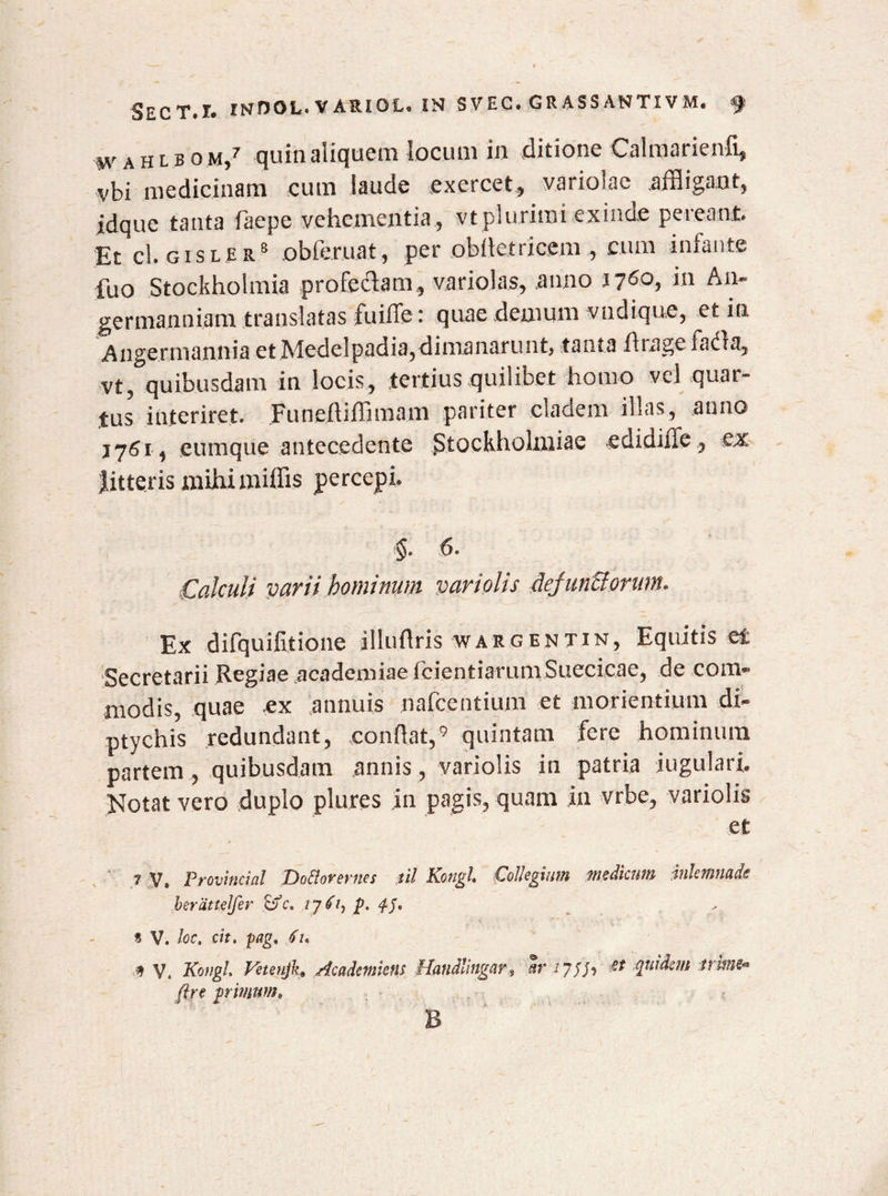 wahlbom/ quin aliquem locum in ditione Calmarienfi, vbi medicinam cum laude exercet, variolae .affligant, idque tanta faepe vehementia, vt plurimi exinde pereant. Et cl. gisler8 obleniat, per obilctriccm , cum infante fuo Stockholmia profectam, variolas, anno nCo, in An- germanniam translatas fuiffe: quae demum vudique, et in Angermannia et Medelpadia,dimanarunt, tanta 11 rage fadta, vt, quibusdam in locis, tertius quilibet horno vel quar¬ tus interiret. funeftiffimam pariter cladem illas, anno j 76 r , eumque antecedente StocRholmiae edidifie, ex litteris mihi miffis percepi. §. 6. Calculi varii hominum variolis AejunUorum. Ex difquilitione illuflris wargentin. Equitis et Secretarii Regiae academiae fcientiarum Succicac, de com¬ modis, quae ex annuis nafcentium et moricntium di¬ ptychis redundant, condat,9 quintam fere hominum partem, quibusdam annis, variolis in patria jugulari. Notat vero duplo plures in pagis, quam in vrbe, variolis et 7 V» Provincia! Doflovevnes til Kotigl» Coheginm medicum iuhfliuuds berattelfer &c. p. 4-5* % V. loc, cit» pagt 61. V, KongL VeteujkAcadcmkm Handlingarar zyth pridem trime* ftn primum» B