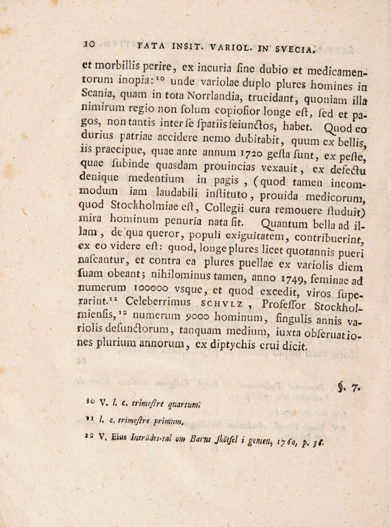 et morbillis perire, ex incuria fine dubio et medicamen- torum inopia:10 unde variolae duplo plures homines in Scania, quam in tota Norrlandia, trucidant, quoniam illa nimirum regio non foliim copiofior longe eft, fed et pa¬ gos, non tantis inter fe fpatiis ieiumflos, habet. Quod eo ounus patriae accidere nemo dubitabit, quum ex bellis iis praecipue, quae ante annum 1720 gefla funt, ex pefie’ quae fubinde quasdam prouincias vexauit, ex defeflu denique medentium in pagis , (quod tamen incom- mocum iam laudabili inftituto, prouida medicorum quod Stockholraiae efi, Collegii cura remouere ftuduit) mira hominum penuria nata fit. Quantum bella ad il- Jam , de qua queror, populi exiguitatem, contribuerint ex eo videre efi: quod, longe plures licet quotannis pueri nafcantur, et contra ea plures puellae ex variolis diem fuam obeant; nihilominus tamen, anno 1749, feminae ad numerum 100000 vsque, et quod excedit, viros fupe rarint.11 Celeberrimus schvlz , Profeffor Stockhol* mienfis, * numerum 5000 hominum, fingulis annis va- nolis defundorum, tanquam medium, iuxta obferuatio- nes plurium annorum, ex diptychis erui dicit. f* 7. iQ V. /. c. trime/?re quartum1 11 L £. trimeflre frintum*