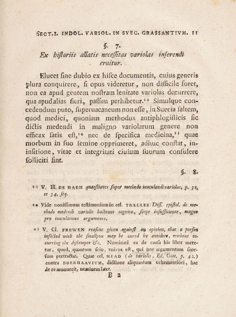 §■ 7- Ex hijloriis aUatis necejjitas variolas inJeren.cH , emitur. Elucet fine dubio ex hifce documentis, cuius generit plura conquirere, fi opus videretur, non difficile foret, non ea apud gentem nofiram lenitate variolas decurrere, quaapudaiias fieri, paflim perhibetur.11 Simulq.ue .con¬ cedendum puto, fuperuacaneum non effe, mSuecia faltem, quod medici, quoniam methodus antiphlogifiicis fi e dictis medendi in maligno variolarum genere non efficax fatis e fi,14 nec de fpecifica medicina,1 ? quae morbum in fuo femine opprimeret, adhuc confiat, in- infitione, vitae et integritati ciuium fiiorum confulere folliciti fiat * ? V, IU. de haen quaefliones fupetf methodo inoculandi variolas^ p. & 3 ^ M' t4 Vide nouiflimmn teftimomumrn cei. trali.es Diff. epiflol. de me• thodo medendi mriolis hactenus cognita^ faepe infafficiente, magne pro inoculatione argumento. £ f V, Cl FREWE.N reafons giv.cn <agamft an opinion} that a perfon infeci e d voith the fmaflpox mqy be cured by antidote, without in- ■curring the dtfemper <gfc, Nominari ea de caufa hic liber mere¬ tur, quod, quantum fcio, viaicus eft, qui hoc argumentum feor- fum pertractat. Quae cel, me ad (de vari olis , Ed, Ciott, p, j 2.) contra bof.rhaavivm, didione aliquantum vehementiori, has ce monuerit; neminem latet. * B a