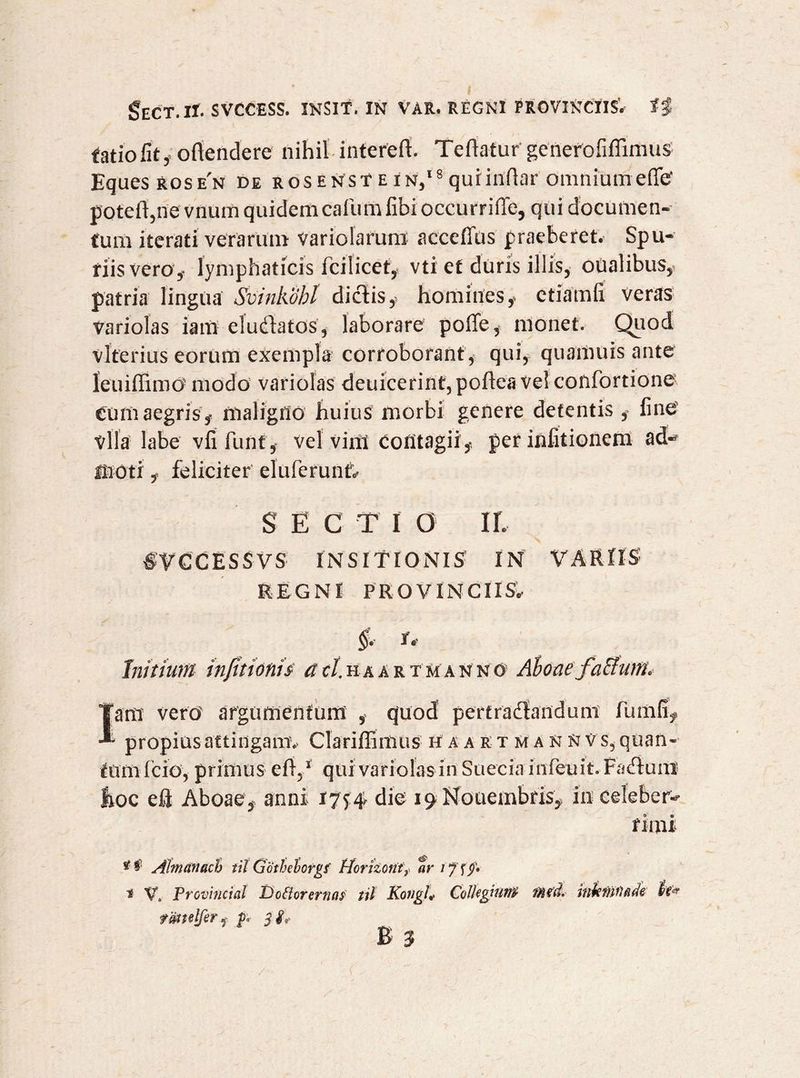 tatiofit, oftendere nihil intereft. Teflatur generofiffimus Eques rose'n de rosenst e in,18 quiinflar omnium eflef poteft,ne vnum quidemcalum fibi occurriffe, qui documen¬ tum iterati verarum variolarum acceffus praeberet. Spu¬ riis vero,» lymphaticis fcilicet, vti et duris illis, otialibus, patria lingua Svinkobl diclis^ homines f etiamfi veras variolas iam eludatos, laborare poffe, monet. Quod vlferius eorum exempla corroborant , qui, quamuis ante leuiffimO modo variolas deuicerint, poftea vel coftfortione cum aegris ,» maligno huius morbi genere detentis i fine vlla labe vfi funt, vel vim contagii* per infitionem ad^ Hioti f feliciter eluferunE S E C T I O II fVCCESSVS INSITIONIS IN VARUS REGNI PROVINCIIS. §' Initium infitionh ^c/.haartmanno1 Aboaefacium. Iam vero argumentum , quod perfradlandunt fiumfi* propius attingamv Clariffimus h a a r t m a n N v s5 quan¬ tum licio, primus eflf/ qui variolas in Suecia infeuit. Fadtum hoc efl Aboae * anni 1754 die 19 Nouembrls* in celeber-- fimi * $ Almanach til Gothclorgf Horizoni, ar ljfp» t V*. Provincial Dcftorernas til Koiigh Collegium ffied. inhtMUde fmelfer f p