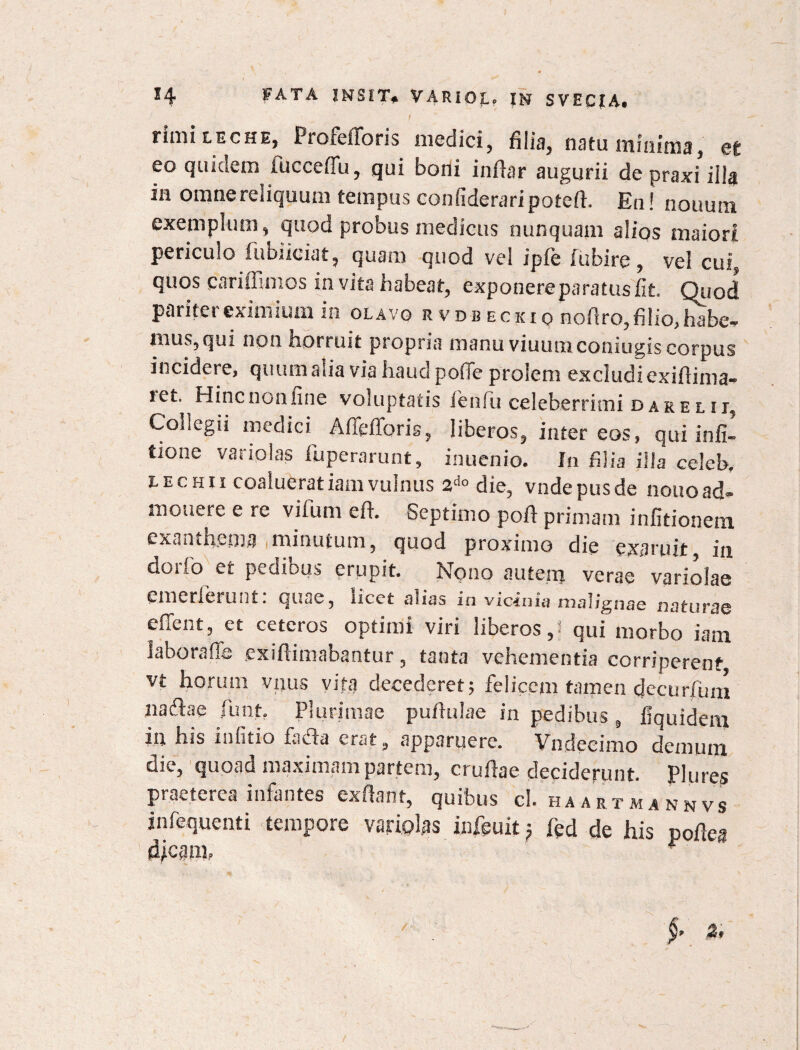 rimi leche, Profcfforis medici, filia, natu 11111111113, &t eo quidem fucceffu, qui boni inflar augurii depraxi’ illa in omne reliquum tempus confideraripotefh En! nouum exemplum, quod probus medicus nunquam alios maiori periculo fubiiciat, quam quod vel ipfe fubire, vel cui, quos cariflimos invita habeat, exponereparatus fit Quod pariter eximium in olavg rvdbeckiq nofiro,filio,habea¬ mus, qui non horruit pioprin manu viuutxiconiugisGorpus incidere, quum alia via haud polle prolem excludi exifiinia- ret. Hinc non fine voluptatis fenfiu celeberrimi dare lii5 Collegii medici Aflefforis, liberos, inter eos, qui infi- tione variolas fuperarunt, inuenio. In filia illa celcb, t-ECHii coalueratiamvulnus 2do die, vndepusde nouoad¬ monere e re vifum eft. Septimo poft primam infitionem. exanthema minutum, quod proximo die exaruit, in dorfo et pedibus erupit. Nono autenj verae variolae emerierunt: quae, licet alias in vicinia malignae naturae effent, et ceteros optimi viri liberos,: qui morbo iatn Jaborafle exiftimabantur, tanta vehementia corriperent vt horum vxjus vita decederet; felicem tamen decur/um nadae funt. Plurimae pufitilae in pedibus, fiquidem in his infitio facta erat, apparuere. Vnclccimo demum die, quoad maximam partem, crufiae deciderunt. Plures praeterea infantes ex flant, quibus cl. haartmannvs infequenti tempore variolas infeuit; fed de his pofiea ?
