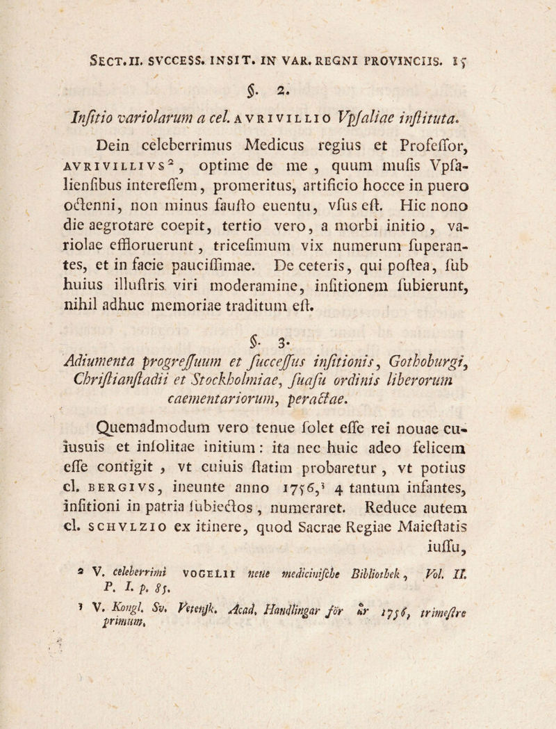 $• 2« Infitio variolarum a cel. a v r i v i l l i o VpJaliae infiituta« Dein celeberrimus Medicus regius et Profeffor, AVRiviLLivs2, optime de me, quum mufis Vpfa- lienfibus intereffem, promeritus, artificio hocce in puero oftenni, non minus fauffo euentu, vfus eft. Hic nono die aegrotare coepit, tertio vero, a morbi initio, va¬ riolae effloruerunt, tricefimum vix numerum fuperan- tes, et in facie pauciffimae. De ceteris, quipoflea, fub huius illuflris viri moderamine, infitionem fubierunt, nihil adhuc memoriae traditum effl §• 3- Adiumenta progrejjuum et fuccejjus infitionis, Gothoburgi, Chrijlianjladii et Stockholmiae, fuafu ordinis liberorum caementariorum, peractae* Quemadmodum vero tenue folet effe rei nouae cu* insuis et inlolitae initium: ita nec huic adeo felicem effe contigit , vt cuiuis ftatim probaretur , vt potius cl. bergivs, ineunte anno 17^6,* 4 tantum infantes, infitioni in patria iubieftos , numeraret. Reduce autem cl. scHVLZio ex itinere, quod Sacrae Regiae Maieftatis iuffu, 2 V. celeberrimi voGEtli nettc meScinjfche Bibliotheh, Vol, It P, !• p, 81* 1 V. Kongl, $v, Vetenjk* Accicl, Hangingar for tr 2 7 r tritm/Irs primum» * * )