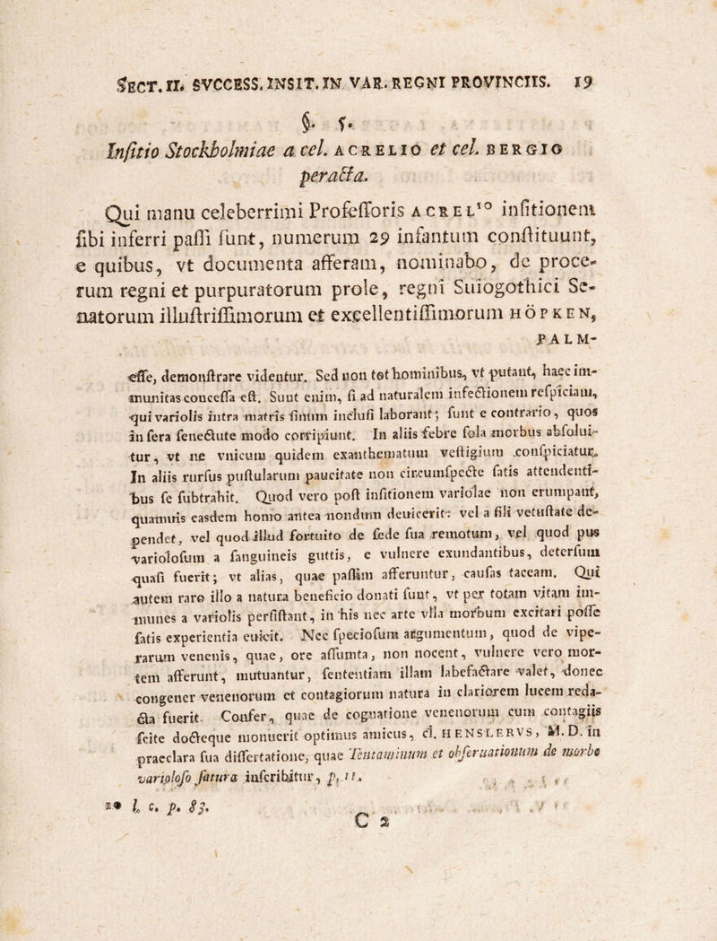 §. f. Lnjitio Stockboimiae a cel. acreiio et cel. bergio perara. Qui manu celeberrimi Profefforis acrei10 infitionem fibi inferri pafii funt, numerum 29 infantum coniiituunt, e quibus, vt documenta afferam, nominabo, de proce* rum regni et purpuratorum prole, regni Suiogothici Se* natorum illiiflriflimomm et excellentiffinxorum hopken5 p a L M- €fTe, demonffrare videntur. Sed non t©t hominibus, vt putant, haec im¬ munitas conceffa eft. Sunt enim, fi ad naturalem infeclionem refpiciam, -quivariolis intra matris fintim inclufi laborant *, funt e contraiio, quos infera fene&ute modo corripiunt. In aliis febre fola morbus abfolut- tur, vt ne vnicum quidem exanthematum vefiigium xonfpieiatm*» In aliis rurfus puffularum paucitate non circumfpeae fatis attendenti¬ bus fe fubtrahit. Quod vero poft infitionem variolae non erumpant, quamitis easdem homo antea nondum deuicerit vel a fili vetufiate de¬ pendet, vel quod illud fortuito de fede fu a remotum, vel quod pus variolofiun a fanguineis guttis, e vulnere exundantibus, detcrfiuu quafi fuerit; vt alias, quae pafftm afferuntur, caufas taceam. Qui autem raro illo a natura beneficio donati funt, vt per totam vitam iin- nmnes a variolis perfiftant, in his nec arte vlla morbum excitari poffe fatis experientia euicit. JSlec fpeciofum argumentum, quod de vipe¬ rarum venenis, quae, ore affutnta, non nocent, vulnere vero mor¬ tem afferunt, mutuantur, fententiam illam labefa flare valet, donec congener venenorum et contagiorum natura in clariorem lucem reda¬ ma fuerit Confer, quae de cognatione venenorum cum contagiis fcite doOxque monuerit optimus amicus, cl. H enslervs , D.in praeclara fua differtatione, quae Tentaminum et obferuamuum de morbe variplofo fatura iufcrihifur, p, J i. l Q* p. Sj. _ • v / * c %