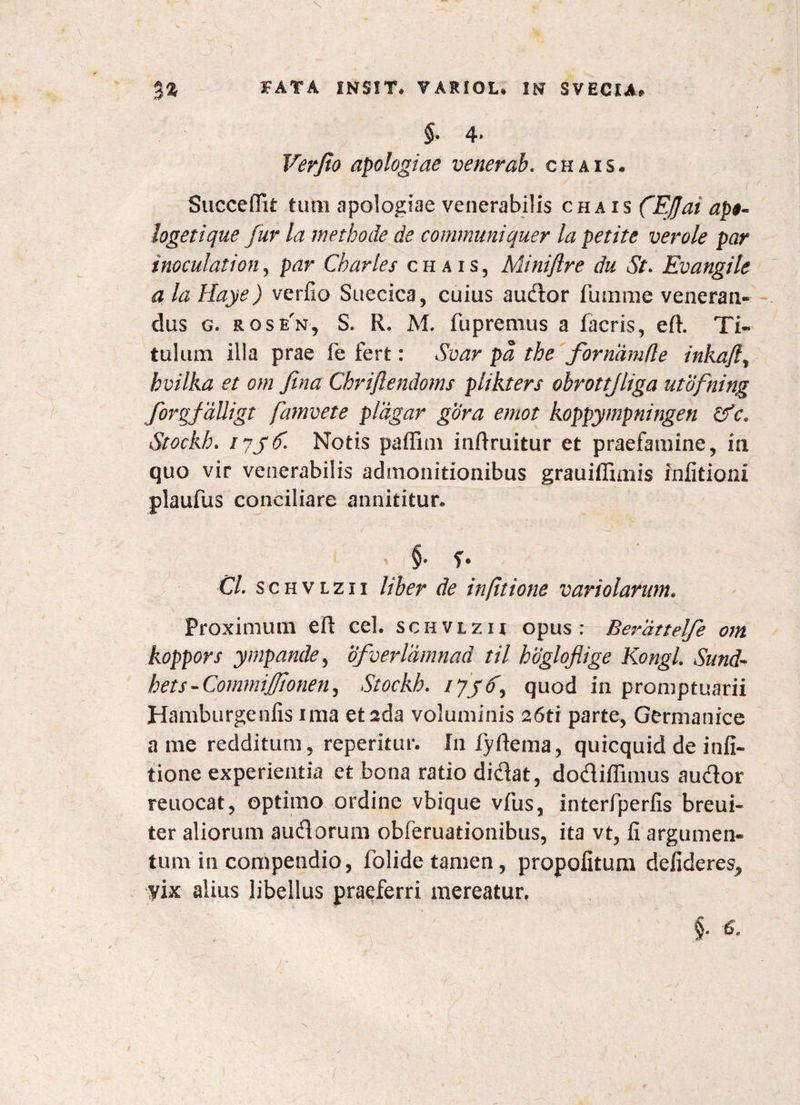 \ %% FATA INSIT, VARIOL* IN SVECIA, $• 4* Verjlo apologiae venerab. c h a i s . Suceeffit tum apologiae venerabilis chais ('Ejjai ap$- logetique fur la methode de communiquer la petite verole par inoculationy par Charles chais, Miniflre du St. Evangile a la Haye) verfio Suecica, cuius audor fumrae veneran¬ dus g. rosen, S. R. M. fupremus a facris, eft. Ti¬ tulum illa prae fe fert: Svar pa the fornamfle inkafty hvilka et om fina Chriflendoms plikters obrottjliga utofning forgfdlligt famvete pldgar gora emot koppympningen Cfc* Stockh. iyjC. Notis paffim inftruitur et praefamine, in quo vir venerabilis admonitionibus grauiffimis infitioni plaufus conciliare annititur, t §. Cl. schvlzii liber de infitione variolarum. Proximum eft cel. schvlzii opus: Bej^dttelfe om koppors ympandCy ofverldmnad til hogloflige KongL Sund- hets - Commifionen, Stockh. quod in promptuarii Hamburgenfis ima etada voluminis 26tr parte, Germanice a me redditum, reperitur. In fyftema, quicquid de infi¬ tione experientia et bona ratio didat, dodiffimus audor reuocat, optimo ordine vbique vfus, interfperfis breui- ter aliorum audorum obferuationibus, ita vt, fi argumen¬ tum in compendio, folide tamen, propofitum defideresP vix alius libellus praeferri mereatur, §•