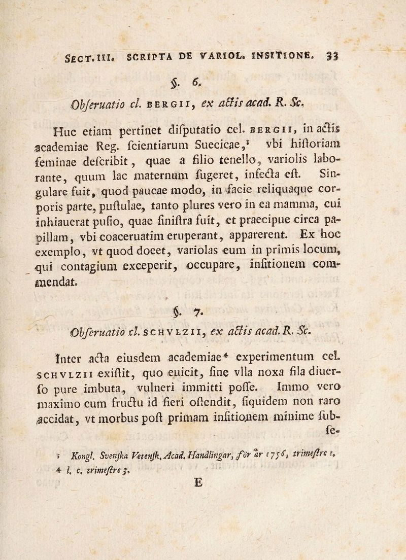 §. «r Objeruatio cl. bergii, ex a&isacad. R. Sc, Huc etiam pertinet difputatio cel. bergii, in aciis academiae Reg. fcientiarum Suecicae,5 vbi hifioriam feminae deficribit, quae a filio tenello, variolis labo¬ rante, quum lac maternum fugeret, infeda eft. Sin¬ gulare fuit, quod paucae modo, in facie reliquaque cor¬ poris parte, pullulae, tanto plures vero in ea mamma, cui inhiauerat pufio, quae finiflra fuit, et praecipue circa pa¬ pillam, vbi coaceruatim eruperant, apparerent. Ex hoc exemplo, vt quod docet, variolas eum in primis locum, qui contagium exceperit, occupare, infitionem com¬ mendat. §. 7. Obferuatio cl. s c h v lz i i, ex a&is acad. R. Se, (, * * . - r Inter acia eiusdem academiae4 experimentum cel. schvlzii exiftit, quo euicit, fine vlla noxa filadiuer- fo pure imbuta, vulneri immitti pofle. Immo vero maximo cum frudu id fieri ofiendit, fiauidem non raro accidat, vt morbus pofi primam infitiojnem minime fub- fe- ? Kongl. Svenjka Vetcnjk. Acad. Handlingar^ fijr ar 1 7/^ trhmftrs f0 4 /, c, trimefire E