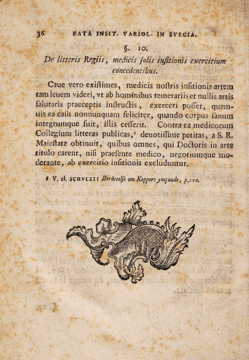 ■$. IO. De litteris Regiis, medicis /olis infitionis exercitium concedentibus, Caue vero exiftimes, medicis noftris infitionis artem tamleuem videri, vt ab hominibus temerariis et nullis artis falutaris praeceptis inftruclis , exerceri pofiet, quam- uis ea calii nonnunquam feliciter, quando corpus fanum integrumque fuit, illis cefferit. Contra ea medicorum Collegium litteras publicas/ deuotiffime petitas , a S. R. Maieftate obtinuit, quibus omnes, qui Docforis in arte titulo carent, nili praefente medico, negotiumque mo¬ derante , ab exercitio infitionis excluduntur. i V, d. SC H vlzi r Beramlfe orn Koppors jmgaude? p4ioofi