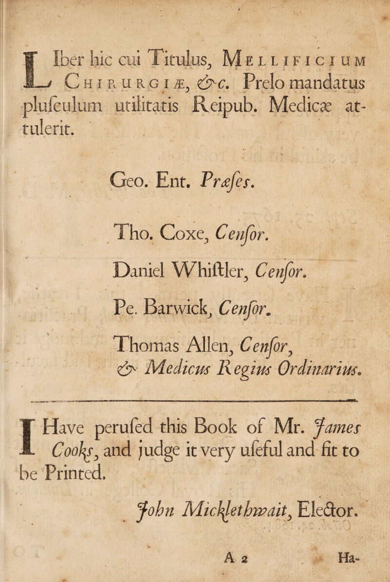 Liber hie cui Titulus3 Mellificium Chirurgii, &c. Prelomandatus 4 -J pluleulum ufilitatis Reipub. Medico at- tulerit. ' . Geo. Ent. Trtffes. Tho. Coxe, Cenfor. Daniel Whiftler, Cenfor. Pe. Bar wick, Cenfor. Thomas Alien, Cenfor, Medicm Regius Ordinarim. I Have perilled this Book of Mr. James Coohg, and judge it very ufeful and fit to be Printed. John Mictyetbwait, Elector. A 2 Ha-