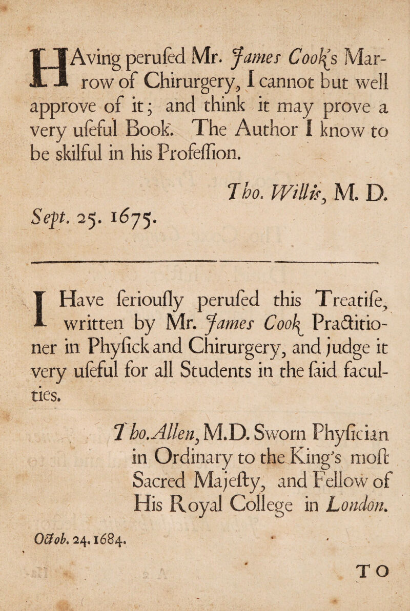 Aving peruled Mr. 'fames Cool(s Mar¬ row of Chirurgery, I cannot but well approve of it; and think it may prove a very ufeful Book. The Author I know to be skilful in his Profeffion. Jho. Willis, M. D. Sept. 25. 1675. T Have ferioully perufed this Treadle, A. written by Mr. fames Cool^ Pra&itio- ner in Phylick and Chirurgery, and judge it very ufeful for all Students in the laid facul¬ ties. 2 ho.Allen, M.D. Sworn Phylician in Ordinary to the King’s moll Sacred Majefty, and Fellow of His Royal College in London. Offob. 24,1684, ¥ TO