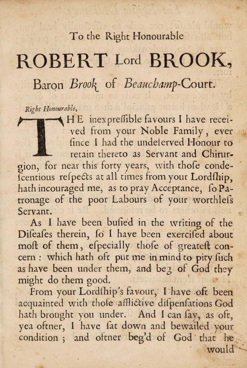 To the Right Honourable ROBERT Lord BROOK, Baron Brool^ of Beauchamp-Court. Rirht Honourahler & —h—SHE inexprefflble favours I have recei- B ved from your Noble Family, ever 1 lince I had the undelerved Honour to -i®- retain thereto as Servant and Chirur- gion, for near this forty years, with thole conde- fcentious refpeCts at all times from your Lordfihip, hath incouraged me, as to pray Acceptance, fo Pa¬ tronage of the poor Labours of your worthlefs / Servant. /;  A As I have been bulled in the writing of the Dileafes therein, fo I have been exercifed about molt of them, efpecially thofe of greateft con¬ cern : which hath oft put me in mind to pity luch as have been under them, and beg of God they might do them good. From your Lordlhip's favour, I have oft been acquainted with thofe afflictive difpenfations God hath brought you under. And I can fay, as oft, yea oftner, I have fat down and bewailed your condition ; and oitner beg’d of God that he would