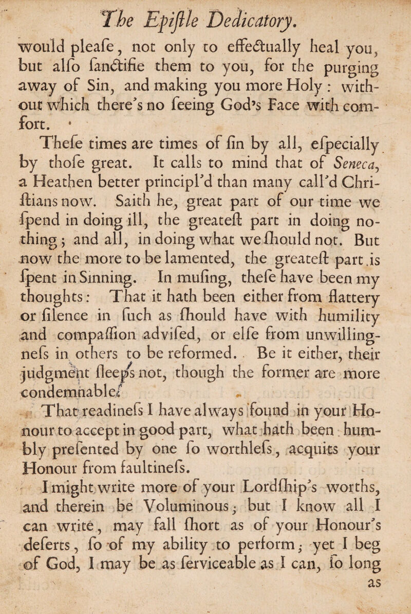 would pleafe, not only to effectually heal you, but alfo fanCtifie them to you, for the purging away of Sin, and making you more Holy : with¬ out which there’s no feeing God’s Face with com¬ fort. • Thele times are times of fin by all, efpecially by thofe great. It calls to mind that of Seneca, a Heathen better principl’d than many call’d Chri- ftians now. Saith he, great part of our time we ipend in doing ill, the greateft part in doing no¬ thing; and all, in doing what wefhould not. But now the more to be lamented, the greateft part is lpent in Sinning. In mufing, thele have been my thoughts: That it hath been either from flattery or filence in fuch as fhould have with humility and compaffion advifed, or elfe from unwiliing- nefs in others to be reformed. Be it either, their ^judgment fleet/s not, condemnablcf , ' That readinefs I have always found in your Ho¬ nour to accept in good part, what hath been hum¬ bly prefented by one fo worthlefs, acquits your Honour from faultinefs. I might write more of your Lordflhip’s worths, and therein be Voluminous; but I know all I can write, may fall fhort as of your Honour’s deferts, fo of my ability to perform; yet I beg of God, I may be as ferviceable as I can, io long as though the former are more #• .1.: