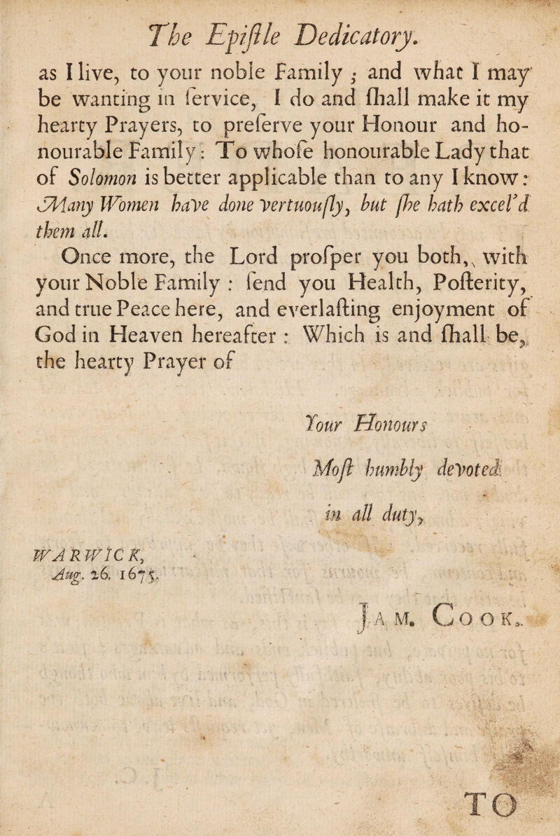 The Efijlle Dedicatory. as I live, to your noble Family ,• and what I may be wanting in Service, 1 do and fhall make it my hearty Prayers, to preferve your Honour and ho¬ nourable Family: Towhofe honourable Lady that of Solomon is better applicable than to any I know: dMany Women have done Vertuoufly, hut fhe hath excel’d them all. Once more, the Lord profper you both,, with your Noble Family : fend you Health, Pofterity, and true Peace here, and everlafting enjoyment of God in Heaven hereafter: Which is and fhall be, the hearty Prayer of -\ Tour Honours Mojl humbly devoted. , m all dutj'y • •; V • - WA R WIC K, • J Aug-26. 1675. •Ja m. Cook,.