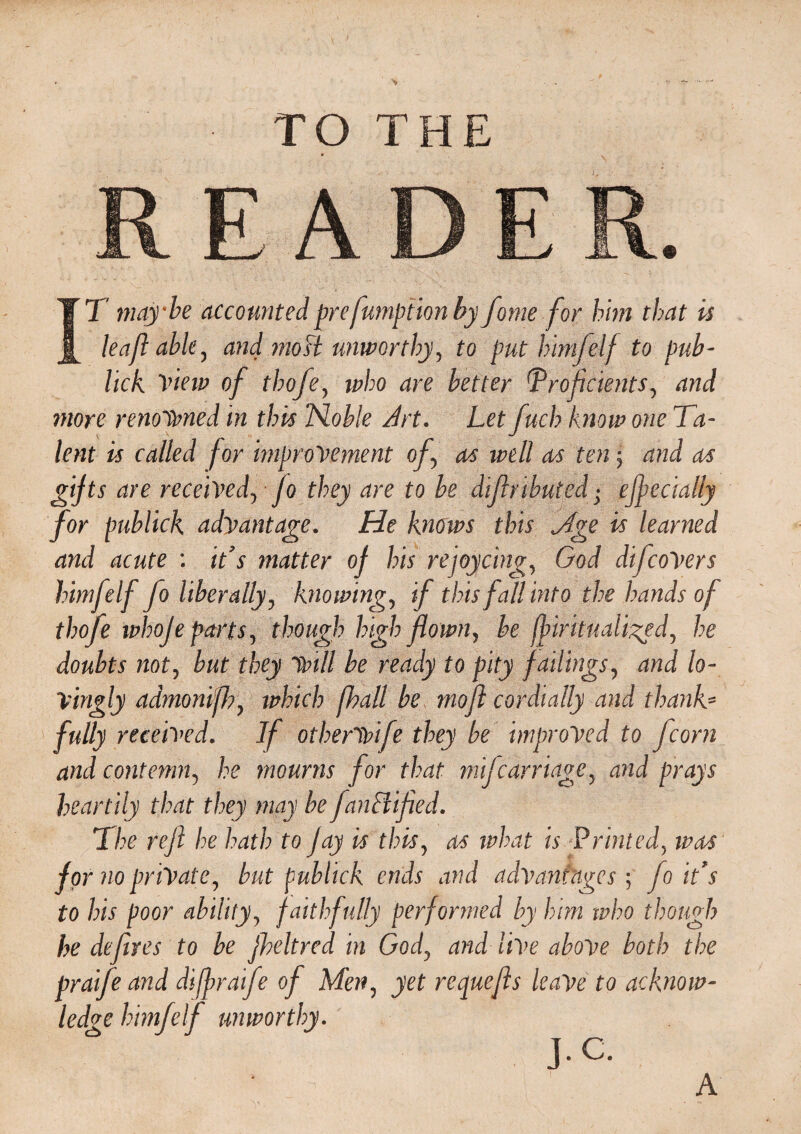 TO THE A fT maybe accounted pre fumption by feme for him that is leasable, and mo ft unworthy, to put himfelf to Pub- lick View of thofe, *z?/;o are better Proficients, and more renowned in this Noble Art. Let fuel? know one Ta¬ lent is called for improvement of, as well a/s ten; and as are received, Jo they are to be difiributed• efiecially for publick advantage. He knows this Mge is learned and acute : it’s matter of his rejoycing, God difcoVers himfelf fo liberally, knowing, if this fall into the hands of thofe whoje parts, though high flown, be fbirhuaii^ed, he doubts not, but they will be ready to pity failings, and lo¬ vingly admonifj), winch fhall be mofi cordially and thanks fully received. If otherwife they be improved to fcorn and contemn, he mourns for that mifearriage, and prays heartily that they may be fanffified. The rejl he hath to Jay is this, as what is Printed, ivas for no private, but publick ends and advantages; fo it’s to his poor ability, faithfully performed by him who though he defires to be fheltred in God, and live above both the praife and difiraife of Men, yet requefis leave to acknow¬ ledge himfelf unworthy. .C. A