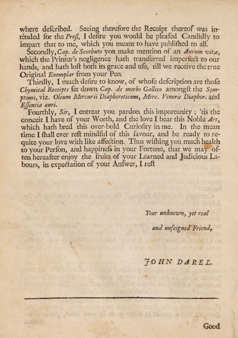 } ' > where delcribed. Seeing therefore the Receipt thereof was in¬ tended for the Frefi, I defire you would be plealed Candidly to impart that to me, which you meant to have publilhed to all. Secondly, Cap. de Scorbuto you make mention of aft Aurum 'vita, which the Printer’s negligence hath transferred impeded to our hands, and hath loft both its grace and ule, till we receive the true Original Exemplar from your Pen. Thirdly, I much defire to know, of whole delcription are thole Chymical Receipts let down Cap. de morbo Gallico amongll: the Sym¬ ptoms, viz. Oleum Mercurii Diapboreticum, Merc. Veneris Diaphor. aiid Ejjentia auri. Fourthly, Sir, I entreat you pardon this importunity ; ’tis the conceit I have of your Worth, and the love I bear this Noble Art, which hath bred this over*bold Curiofity in me. In the mean time I fhall ever reft mindful of this favour, and be ready to re¬ quite your love with like affedion. Thus wilhing you much health to your Perlbn, and happinels in your Fortune, that we may of¬ ten hereafter enjoy the fruits of your Learned and Judicious La¬ bours, in expedation of your Anfwer, I reft Tour unknown, yet real and unfeigned Friendf JOHN DAREL. Good