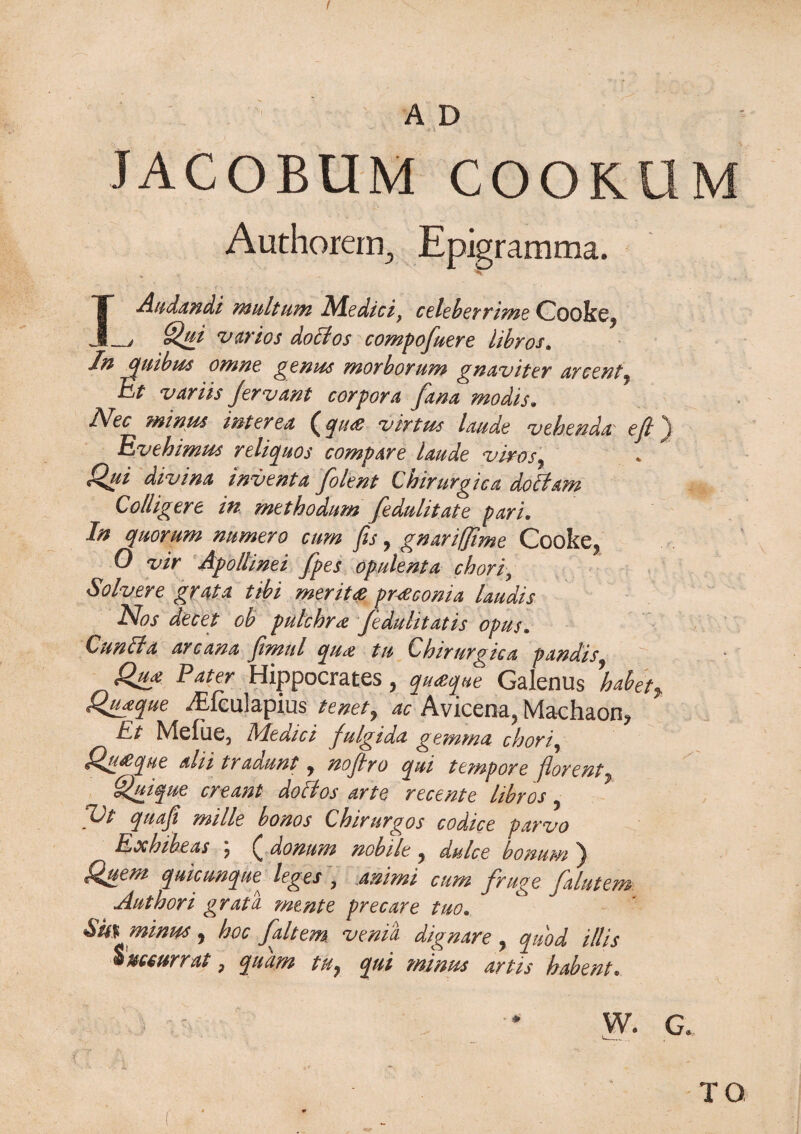 JACOBUM COOKUM Authorern, Epigramma. IAudandi multum Medici, celeberrime Cooke* __j Qui v (trios doctos compofuere libros. In quibus omne genus morborum gnaviter arcent, Et variis jervant corpora fana modis. Nee minus inter ea ^ q it & virtue laude vehendu' eft j Evehimus reliquos compare laude vivos 7 . * Qui divina inventa folent Chirurgica doltam Colligere in methodum fedulitate pari. In quorum mrnero cum fis, gnarifjime Cooke* 0 znr Apollinei fpes opulent a cbori, Solvere grata tibi merits pr-Sconia laudis Nos decet oh pulchrs feduhtatis opus. Qunit a arcana jimul qu& tu Ehirurgica pandis Qu* Eater Hippocrates * qusque Galenus \abet> Quaque ^Eiculapius tenet, ac Avicena* Machaon* Et Mefue, Medici fulgida gemma chori, ^gi&que alii tradunt * nojtro qui tempore jlorent ^uique creant dolt os arte recente libros 7 Vt quaji mille bonos Chirurgos codice parvo Exbibeas ? £ donum nobile * dulce bonum ^ Q^uem qmeunque leges , anirni cum fruge falutem Autbori grata mtnte precare tuo» &U% minus * hoc fait em veni'a dignare * quod ill is @ 7 quarn iHy qui minus dvtis hstbent* W. G* TO