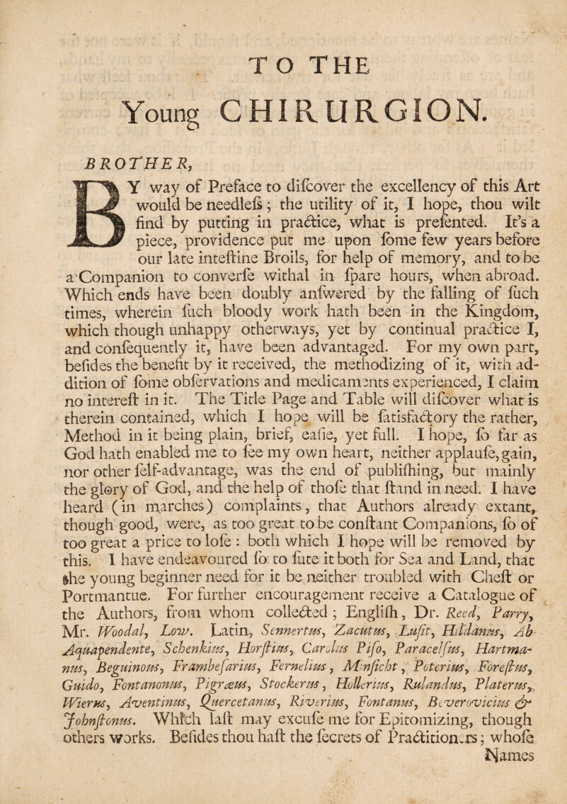 Young CHIRURGION. BROTHER, BY way of Preface to difcover the excellency of this Art would be needlels; the utility of it, I hope, thou wilt find by putting in pra&ice, what is preSented. It’s a piece, providence put me upon Some few years before our late inteftine Broils, for help of memory, and to be a‘Companion to converfe withal in Spare hours, when abroad. Which ends have been doubly anfwered by the falling of fuch times, wherein fuch bloody work hath been in the Kingdom, which though unhappy otherways, yet by continual practice I, and consequently it, have been advantaged. For my own part, befides the benefit by it received, the methodizing of it, with ad¬ dition of feme obfervations and medicaments experienced, I claim no intereft in it. The Title Page and Table will difcover what is therein contained, which I hope will be Satisfactory the rather. Method in it being plain, brief, eafie, yet full. I hope, lb far as God hath enabled me to lee my own heart, neither applaufe, gain, nor other Self-advantage, was the end of publishing, but mainly the glory of God, and the help of thofe that Hand in need. I have heard (in marches) complaints, that Authors already extant, though good, were, as too great to be conStant Companions, So of too great a price to dole : both which I hope will be removed by this. I have endeavoured lo: to lute it both for Sea and Land, that ihe young beginner need for it be neither troubled with Cheft or Portmantue. For farther encouragement receive a Catalogue of the Authors, Pom whom collected ; Englifh, Dr. Reed, Parry, Mr. Woodal, Low. Latin, Sennertns, Zacutrn, Lufit, Hitdanm, Ab Aiquafendente, Schenkius, Horfiins, Car das Pifo, Paracel fits, Hartma¬ nns , Beguinom, FrambeJarias, Feme hiss, Mmficht, Peter ins, Foreftw, Guido, Font anon ns, Tigrans, Stocker ns, Holler ins, Rulandns, Platerns7, Wiems, Aventinus, Quercetanns, Rivtrim, Font anus, B^veroTjicius & Johnfionm. Which lad may excule me for Epitomizing, though others works. Befides thou haft the lecrets of Practitioners; whole .. _ Names