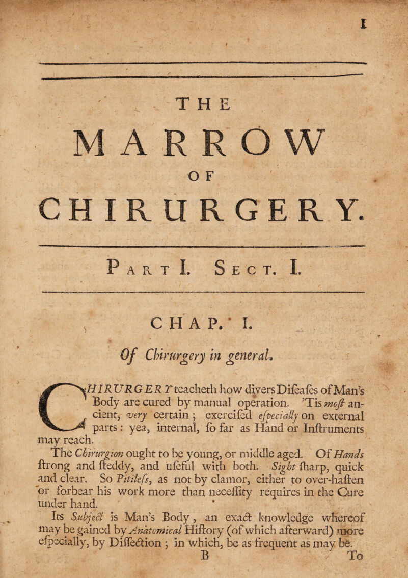 A O W O F CHIRURGERY, a r t I. Sect. I, C H A P. I. Of Chirurgery in general, lHIRURGERT teacheth how divers Difeafes of Man’s Body are cured by manual operation. JTis mofi an- cient, very certain ; exercifed efpecially on external * parts: yea, internal, fo far as Hand or Inftruments may reach. The Chlrurgion ought to be young, or middle aged. Of Hands ftrong and fteddy, and ufeful with both. Sight fharp, quick and clear. So Virilefs, as not by clamor, either to over-haften 'or forbear his work more than neceffity requires in the Cure under hand. Its Subject is Man's Body, an exaci knowledge whereof may be gained by Anatomical Hiftory (of which afterwrard) more efpecially, by Diffe&ion ; in which, be as frequent as may be. B •/ To