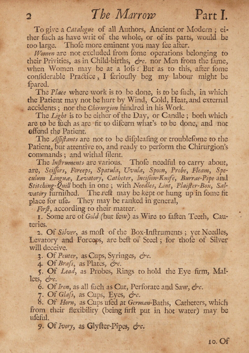 To give a Catalogue of all Authors, Ancient or Modem ; ei¬ ther fuch as have writ of the whole, or of its parts, would be too large. Thofe more eminent you may fee after. Women are not excluded from feme operations belonging to their Privities, as in Child-births, &c. nor Men from the feme, when Women may be at a lofs: But as to this, after feme confiderable Pra&ice, I ferioufly beg my labour might be fpared. The Place where work is to be done, is to be fuch, in which the Patient may not be hurt by Wind, Cold, Heat, and external accidents; nor the Chirurgion hindred in his Work. The Light is to be either of the Day, or Candle ; both which are to be iu.ch as are fit to difcern what’s to be done, and not offend the Patient. The Affijlants are not to be difpleafmg or troublefeme to the Patient, but attentive to, and ready to perform the Chirurgion’s commands; and withal filent. The Infiruments are various. Thofe needful to carry about, are, SciJJbrs, Forceps, Spatula, Uvula, Spoon, Probe, Fleam, Spe¬ culum Lingua, Levatory, Catheter, Incifion-Knife, Burras-Pipe and Stitching-Quill both in one ; with Needles, Lint, Plaifler-Box, Sal- vat or y furnifhed. The reft may be kept or hung up in feme fit place for ufe. They may be ranked in general, ' Firfi, according to their matter. 1. Some are of Gold (but few) as Wire to fallen Teeth, Cau¬ teries. 2. Of Silver, as molt of the Box-Inftruments; yet Needles, Levatory and Forceps, are belt of Steel; for thofe of Silver will deceive. 3. Of Penter, as Cups, Syringes, &c, 4. Of Brafs, as Plates, &c. 5. Of Lead, as Probes, Rings to hold the Eye firm, Mal¬ lets, &C' 6. 07Iron, as all fuch as Cut, Perforate and Saw, &c. 7. Of Glafs, as Cups, Eyes, 8. Of Horn, as Cups ufed at German-Baths, Catheters, which from their flexibility (being firft put in hot water) may be ufeful. Of Ivory, as Glyfter-Pipes, &c* io. Of