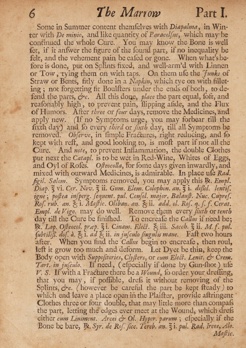 Some in Summer content themfelves with Diapalma, in Win- ter with Demme, and like quantity of Raracelfm, which may be continued the whole Cure. You may know the Bone is well let, if it anlwer the figure of the found part, if no inequality be felt, and the vehement pain be eafed or gone. When what’s be¬ fore is done, put on Splints fixed, and well-arnfd with Linnen or Tow, tying them on with taps. On them ufe the Junks of Straw or Bents, fitly done in a Napkin, which tye on with fillet¬ ing ; not forgetting fit Boulfters under the ends of both, to de¬ fend the parts, &c. All this done, place the part equal, foft, and reafonably high, to prevent pain, flipping afide, and the Flux of Humors. After three or four days, remove the Medicines, and apply new. (If no Symptoms urge, you may forbear till the fixth day) and lb every third or fixth day, till all Symptoms be removed. Obferve, in fimple Fractures, right reducing, and fo kept with reft, and good looking to, is moft part if not all the Cure. And note, to prevent Inflammation, the double Clothes put next the Catapl. is to be wet in Red-Wine, Whites of Eggs, and Oyl of Roles. OfteocoUa, for fome days given inwardly, and mixed with outward Medicines, is admirable. In place ufe Rad. figil. Salom. Symptoms removed, you may apply this Ik. Empl. fiiap. § vi. Cer. Nov. § ii. Gum. Elem. Colophon, an. § i. difiol. lent if, igne; pofiea infperg. fequent. pul. Confol. major. Balaufi. Nuc. Cupref. Rof rub. an. ^ i. Mafic. Oltban.an. ^ ii. add. ol. Rof. q-ffi Cer at. Empl. de Vigo, may do well. Remove them every fixth or tenth day till the Cure be finifhed. To encreafo the Callus if need be; Lap. Ofieocol. pra>p. § i. Cinam. Lie It. ^ iii. Sacch. § ii. M.fi pul. (ubtilifi. dofi a. ^ i. ad ^ ii. in jufculo fmgulismane. Faft two hours after. When you find the Callus begin to encreafo, then roul, left it grow too much and deform. Let Dyet be thin, keep the Body open with Suppofitories, Clyfiers, or cum Lie cl. Lenit. & Crem. Tart, in jufculo. If need, ( efpecially if done by Gun-fhot) ufe V. S. If with a Frabfc.ure there be a Wound, fo order your dreffing, that you may, if poffible, drels it without removing of the Splints, &c. (however be careful the part be kept fteady) to which end leave a place open in the Plaifter, provide aftringent Clothes three or four double, that may little more than compals the part, letting the edges ever meet at the Wound, which drels either cum Liniment. Arcei & Ol. Hyper, parum ; elpecially if the Bone be bare, Pi. Syr. de Rof fee, Terek an. § i. pul. Rad. Ireos, Alo. Mafiic.