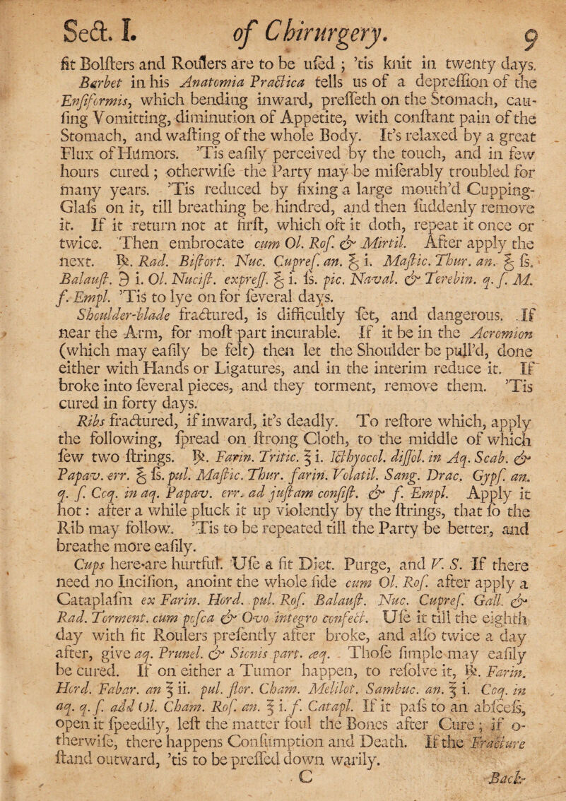 fit Bolflers and Roulers are to be ufed ; ’tis knit in twenty days. Barbet in his Anatomia Traffic a tells us of a depreffion of the Enfiformis, which bending inward, preffeth on the Stomach, cam fing Vomitting, diminution of Appetite, with conltant pain of the Stomach, and wailing of the whole Body. It’s relaxed by a great Flux of Humors. ’Tis eafily perceived by the touch, and in few hours cured ; otherwife the Party may be miferably troubled for many years. ’Tis reduced by fixing a large mouth’d Cupping- Glafs on it, till breathing be hindred, and then fuddenly remove it. If it return not at firft, which oft it doth, repeat it once or twice. Then embrocate cum Ol. Rof. & Min'd. After apply the next. Bx Rad. Bifort. Nuc. Cupref an. ^ i. Mafic. Thur. an. f Is. Balaufl. 9 i. Ol. Nucifi. exprejj. ^ i. Is. pic. Naval, & Terebin. y.f M. f. Empl. ’Tis to lye on for feveral days. Shoulder-blade fractured, is difficultly let, and dangerous. .If near the Arm, for moft part incurable. If it be in the Acromion (which may eafily be felt) then let the Shoulder be pull’d, done either with Hands or Ligatures, and in the interim reduce it. If broke into feveral pieces, and they torment, remove them. ’Tis cured in forty days. Ribs fractured, if inward, it’s deadly. To reftore which, apply the following, fpread on ftrong Cloth, to the middle of which few two firings. TC Farm. Antic. | i. Iffhyocol. diJJoL in Ay. Scab. & Fapav. -err. § Is. pul. Adafiic. Thur. farin. Volatil. Sang. Drac, Gypf. an, y. f. Coy. in ay. Papav. err. ad juft am confifl. & f. Empl. Apply it hot: after a while pluck it up violently by the firings, that fo the Rib may follow. ’Tis to be repeated till the Party be better, and breathe more eafily. Cups here-are hurtful. 'Ufe a fit Diet. Purge, and V S. If there need no Incifion, anoint the whole fide cum Ol. Rof. after apply a Cataplalin ex Farin. Hord. .pul. Rof. Balaufl. Nuc. Cupref Gall, ffr Rad. Torment, cum pcfca & Ovo integro ccnfeff. Ufe it till the eighth day with fit Roulers prefently after broke, and alio twice a day after, give ay. Brunei. & Sicnis part. ay. - Thofe fimplc may eafily be cured. If on either a Tumor happen, to refblve it, lk. Farin, Herd. Fabar. an 5 ii. pul. for. Cham. Melilot. Sambuc. an. % i. Coy. in ay. y.f add ()l. Cham. Rof. an. *§ i.f. Catapl. If it pals to an abfeefs, open it fpeedily, fell the matter foul the Bones after Cure * if o- therwife, there happens Confumption and Death, If the Fraffure Hand outward, ’tis to be preffed down warily. ■ C Bach-