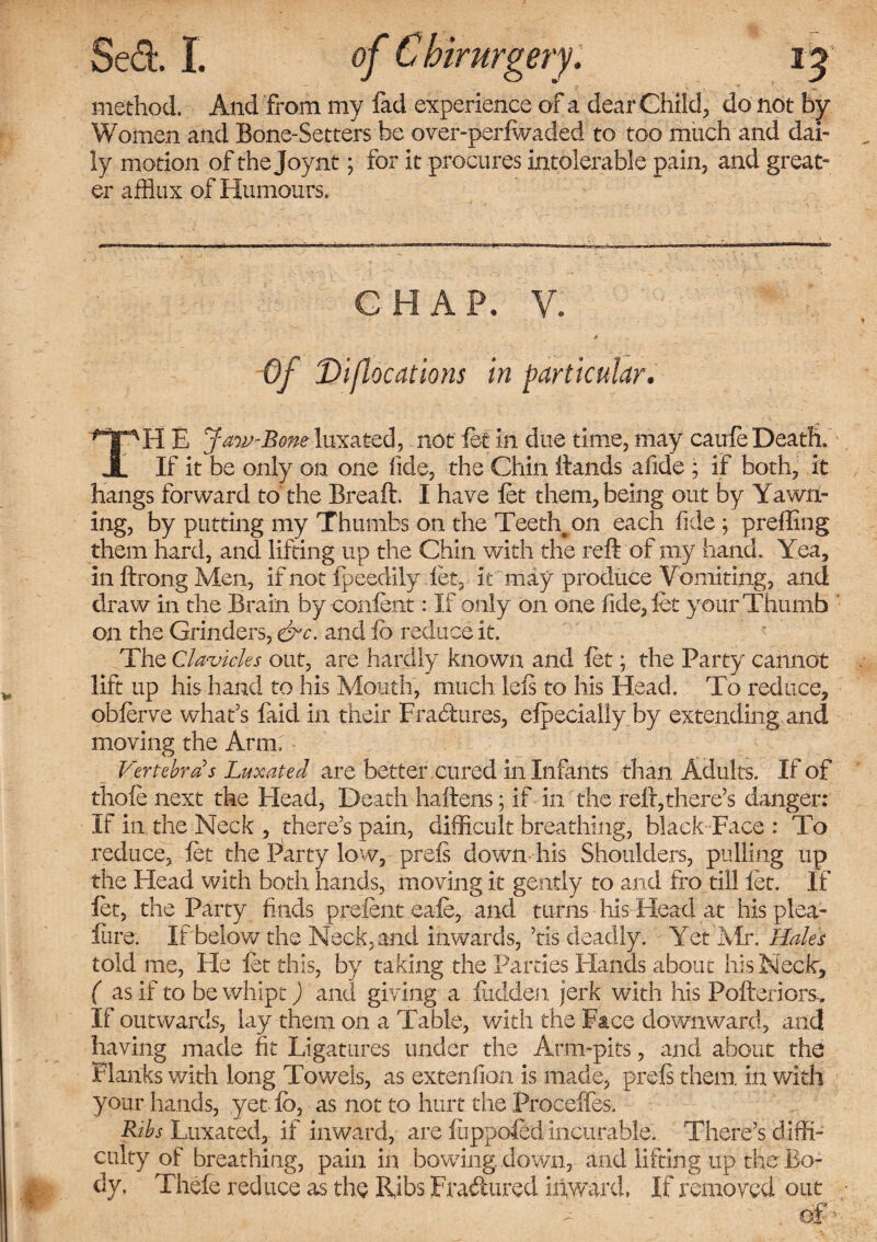 irurgery, method. And from my fad experience of a dear Child, do not by Women and Bone-Setters be over-perfwaded to too much and dai¬ ly motion of the Joynt; for it procures intolerable pain, and great¬ er afflux of Humours. CHAP. V. Of Di/locations in particular. TH E Jaw-Bone luxated, not let in due time, may caufe Death. If it be only on one fide, the Chin Hands afide ; if both, it hangs forward to the Breaft. I have let them, being out by Yawn¬ ing, by putting my Thumbs on the Teeth, on each fide \ preffing them hard, and lifting up the Chin with the reft of my hand. Yea, in ftrong Men, if not Ipeedily let, it may produce Vomiting, and draw in the Brain by confent: If only on one fide, let your Thumb on the Grinders, &c. and fo reduce it. The Clavicles out, are hardly known and let; the Party cannot lift up his hand to his Mouth, much left to his Head. To reduce, oblerve what's faid in their Erasures, elpecially by extending and moving the Arm.' - Vertebras Luxated are better cured in Infants than Adults. If of thole next the Head, Death haftens; if in the reft,there’s danger: If in the Neck , there’s pain, difficult breathing, black Face : To reduce, let the ftarty low, prefi down his Shoulders, pulling up the Head with both hands, moving it gently to and fro till let. If let, the Party finds prelent eale, and turns his Head at his plea- lure. If below the Neck, and inwards, ’tis deadly. Yet Air. Hales told me, He let this, by taking the Parties Hands about his Neck, ( as if to be whipt) and giving a Hidden jerk with his Pofteriors-. If outwards, lay them on a Table, with the Face downward, and having made fit Ligatures under the Arm-pits, and about the Flanks with long Towels, as extenfion is made, preft them, in with your hands, yet lb, as not to hurt the Proceffes, Bibs Luxated, if inward, are liippoled incurable. There’s diffi¬ culty of breathing, pain in bowing, down, and lifting up the Bo¬ dy. Thefe reduce as the Ribs Fra&ured inward, If removed out