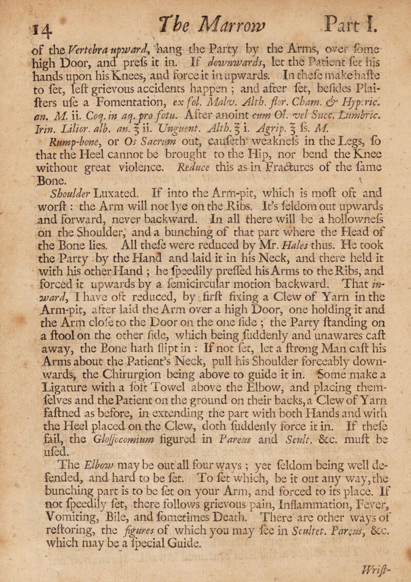 of the Vertebra upward, hang the Party by the Arms, over fome high Door, and prels it in. If downwards, let the Patient fee his hands upon ills Knees, and force it in upwards. In thefe makehafte to fet, left grievous accidents happen ; and after fet, befides Plai- fters ufe a Fomentation, ex fol. MaTu. Alth. fldr. Cham. & Hypcric« an. M. ii. Coy. in ay. pro fotu. After anoint ctm O'l. vei Succ. Lumbric. Jr in. Lilior. alb. an. § ii. Unguent. Alth. 5 i. Agrip. 5 Is. M. Rump-bone, or Os Sacrum out, caufeth' weakness in the Legs, lb that the Heel cannot be brought to the Hip, nor bend the Knee without great violence. Reduce this as in Fractures of the lame Bone. Shoulder Luxated. If into the Arm-pit, which is moft oft and worft : the Arm will not lye on the Ribs. It’s feldom out upwards and forward, never backward. In all there will be ahollowneis on the Shoulder,' and a bunching of that part where the Plead of •the Bone lies. All thefe were reduced by Mr. Hales thus. Fie took the Party by the Hand and laid it in his Neck, and there held it with his other Hand ; he Ipeedily preffed his Arms to the Ribs, and forced it upwards by a femicircular motion backward. That in¬ ward, I have oft reduced, by firft fixing a Clew of Yarn in the Arm-pit, after laid the Arm over a high Door, one holding it and the Ann dole to the Door on the one fide ; the Party ftanding on a ftool on the other fide, which being fuddenly and unawares caft away, the Bone hath Dipt in : If not fet, let a ftrong Man caft his Arms about the Patient's Neck, pull his Shoulder forceably down¬ wards, the Chirurgion being above to guide it in. Some make a Ligature with a loft Towel above the Elbow, and placing them- felves and the Patient on the ground on their backs, a Clew of Yarn faftned as before, in extending the part with both Hands and with the Heel placed- on the Clew, doth luddenly force it in. If thefe fail, the GloJJocomitm figured in Fareas and Scult. tkc. mu ft be ufed. The Elbow maybe out all four ways; yet feldom being well de¬ fended, and hard to be fet. To fet which, be it out any way, the bunching part is to be fet on your Arm, and forced to its place. If not fpeedily fet, there follows grievous pain, Inflammation, Fever, Vomiting, Bile, and fbmetimes Death. There are other ways of reftoring, the figures of which you may fee in Scultet. Pareas ', See. which may be a fpecial Guide. Wrifi-