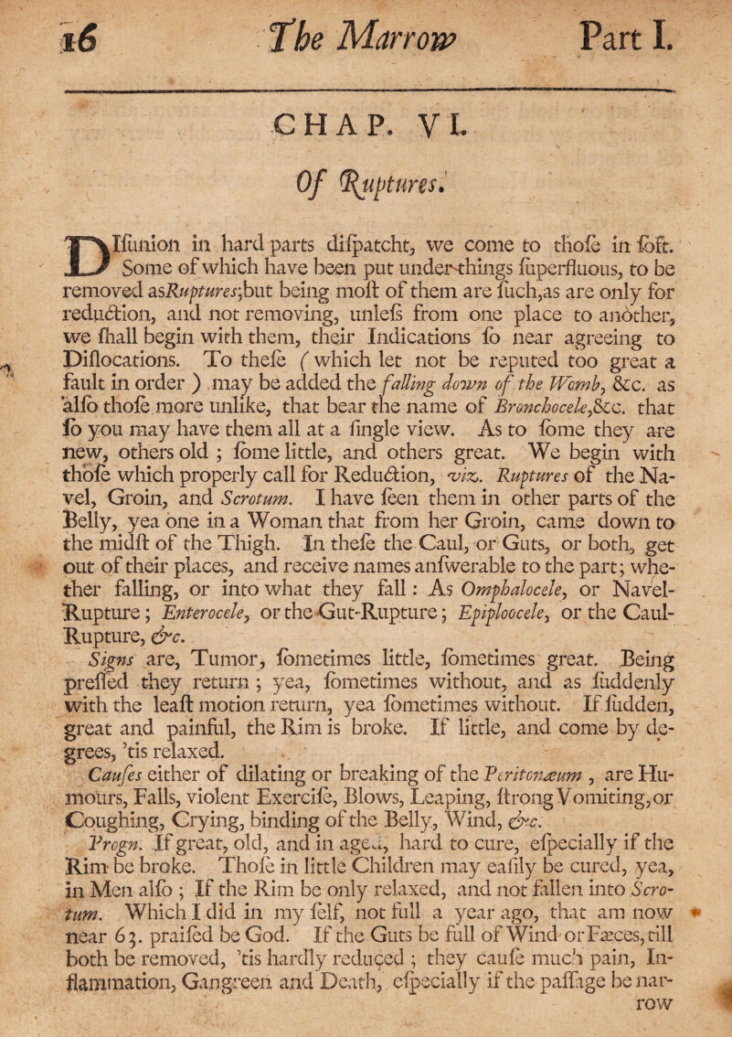 CHAP. VI. Of (fixtures. Dilution in hard parts difpatcht, we come to thole in foft. Some of which have been put under-things iuperfluous, to be removed asRupturesfout being moil of them are fuch,as are only for reduction, and not removing, unlefi from one place to another, we fhall begin with them, their Indications fo near agreeing to Piflocations. To thele ( which let not be reputed too great a fault in order ) may be added the falling down of the Womb, &c. as alio thole.more unlike, that bear the name of Bronchoceleficz. that lb you may have them all at a iingle view. As to ibme they are new, others old ; iome little, and others great. We begin with thole which properly call for Reduction, *viz>. Ruptures of the Na¬ vel, Groin, and Scrotum. I have ieen them in other parts of the Belly, yea one in a Woman that from her Groin, came down to the midil of the Thigh. In thefe the Caul, or Guts, or both, get out of their places, and receive names anfwerabie to the part; whe¬ ther falling, or into what they fall: As Omphalocele, or Navel- Rupture ; Enterocele, or the Gut-Rupture; Epiploocele, or the Caul- Rupture, &c. Signs are, Tumor, iometimes little, ibmetimes great. Being preffed they return ; yea, ibmetimes without, and as iuddenly with the leaft motion return, yea ibmetimes without. If Hidden, great and painful, the Rim is broke. If little, and come by de¬ grees, his relaxed. Caufes either of dilating or breaking of the Reritomeum , are Hu¬ mours, Fails, violent Exercife, Blows, Leaping, itrong Vomiting, or Coughing, Crying, binding of the Belly, Wind, &c. Vrogn. If great, old, and in aged, hard to cure, eipecially if the Rim be broke. Thole in little Children may eafily be cured, yea, in Men allb ; If the Rim be only relaxed, and not fallen into Scro¬ tum. Which I did in my felf, not full a year ago, that am now near 65. praifed be God. If the Guts be full of Wind or Faeces,till both be removed, Tis hardly reduced ; they caufe much pain, In¬ flammation, Gangreen and Death, eipecially if the paffage be nar¬ row