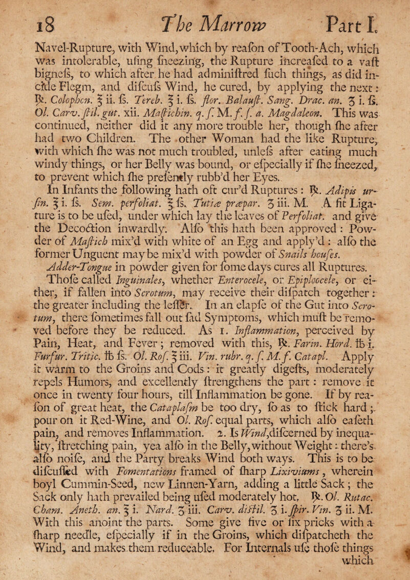 Navel-Rupture, with Wind, which by realon of Tooth-Ach, which was intolerable, ufing fneezin'g, the Rupture iiicreafed to a vaft bignels, to which after he had adminiftred fuch things, as did in- cMeFlegm, and difcufs Wind, he cured, by applying the next: I&. Colophon. | ii. Is. Tereh. | i. Is. flor. Balaufl. Sang. Drac. an. 3 i. fi. Ol. Carv.flil. gut. xii. Mafiuhin. q.fi Ts/Lfi. /. a. Magdaleon. This was continued, neither did it any more trouble her, though Ihe after had two Children. The other Woman had the like Rupture, with which Ihe was not much troubled, unlels after eating much windy things, or her Belly was bound, or elpecially if fhe iheezed, to prevent which Ihe prelemly rubb’d her Eyes, In Infants the following hath oft cur’d Ruptures: TC Adipis ur- fin. 3 i. Is, Sem. perfioliat. § Is, Tutrn prrepar. 3 iii- M. A fit Liga¬ ture is to be uled, under which lay the leaves of Ferfioliat. and give the Beco&ion inwardly. Alio this hath been approved : Pow¬ der of Mafiich mix’d with white of an Egg and apply’d : alio the former Unguent maybe mix’d with powder of Snails houfies. Adder-Tongue in powder given for feme days cures all Ruptures. Thole called Inguinales, whether Enterocele, or Epiploocele, or ei¬ ther, if fallen into Scrotum, may receive their difpatch together : the greater including the leilSh. In an elaple of the Gut into Scro¬ tum, there Ibmetimes fall out Cad Symptoms, which muft be remo¬ ved before they be reduced. As i. Inflammation, perceived by Pain, Heat, and Fever ; removed with this, IC Farm. Hord. ft L Furfiur. Tritic. ft Is. Ol. Rofi § iii. Vin. ruhr. q.fi. M.f. Catapl. Apply it warm to the Groins and Cods: it greatly digells, moderately repels Humors, and excellently ftrengthens the part: remove it once in twenty four hours, till Inflammation be gone. If by rea- lon of great heat, the Cataplafim be tpo dry, Idas to ftick hard;/ pour on it Red-Wine, and Ol. Rofi. equal parts, which alio eafeth pain, and removes Inflammation. 2. Is /E/W,dilcemed by inequa¬ lity,^*ilretching pain, yea alfo in the Belly,without Weight r there’s alio nolle, and the Party breaks Wind both ways. This is to be dilculftd with Fomentations framed of Iharp Lixiviums, wherein boyl Cummin-Seed, new Linnen-Yarn, adding a little Sack ; the Sack only hath prevailed being uled moderately hot,. W Ol. Rutac. Cham. Aneth. an. % i. Nard. 3 iii. Carol, diftil. ZTJftir* Vin. 3 ii. M. With this anoint the parts. Some give five or fix pricks with a Iharp needle, elpecially if in the Groins, which diipatcheth the Wind, and makes.them reduceable, For Internals ule thole things which.