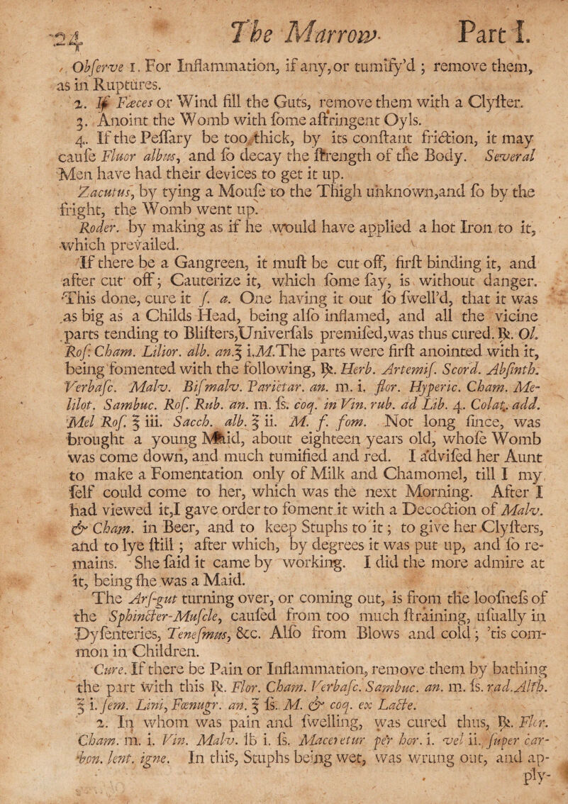 , A vfe&Jl Marrow- Part I. , Obferve i. For Inflammation, if any, or tumify’d ; remove them, as in Ruptures. If Faeces or Wind fill the Guts, remove them with a Clytter. 3. Anoint the Womb with feme aftringent Oyls. 4. If the Peffary be too thick, by its conftant fridbion, it may caufe Fluor albm, and lb decay the ftrength of the Body. Several Men have had their devices to get it up. Zacutus,, by tying a Mould to the Thigh unknown,and fo by the fright, the Womb went up.' Roder. by making as if he would have applied a hot Iron to it, •which prevailed. , v If there be a Gangreen, it mutt be cut off, firft binding it, and after cut1 off; Cauterize it, which feme lay, is without danger. •This done, cure it /. a. One having it out fo IwelFd, that it was as big as a Childs Head, being alfo inflamed, and all the vicine .parts tending to Blitters,Univerfals premifed,was thus cured. R. OL Rof: Cham. Lilior. alb. an.$ i.ikf.The parts were firft anointed with it, being fomented with the following, \f. Herb. Artemif. Scor'd. Abfinth. Verbafc. Malv. Bifmalv. Farietar. an. m. i. flor. Hjferic. Cham. Me- hlot. Sambuc. Rof. Rub. an. m. Is. coq. in Vin. rub. ad Lib. 4. Colat,;. add. 'Mel Rof. | iii. Sacch. alb. § ii. M. f. fom. Not long fince, was brought a young JVfeid, about eighteen years old, whole Womb was come down, and much tumified and red. I advifed her Aunt to make a Fomentation only of Milk and Chamomel, till I my, lelf could come to her, which was the next Morning. After I had viewed it,I gave order to foment it with a Decocftion of Malv, & Cham. in Beer, and to keep Stuphs to it; to give her Clyfters, and to lye ttill; after which, by degrees it was put up, and fo re¬ mains. She laid it came by working. I did the more admire at it, being fhe was a Maid. The Arf-gut turning over, or coming out, is from tile loofiels of the Sphincler-Mufcle, cauled from too much draining, ufually in Pyfenteries, Tenefmm} &c. Alfo from Blows and cold; fis com¬ mon in Children. ■Cure. If there be Pain or Inflammation, remove them by bathing , the part with this R. Flor. Cham. Verbafc. Sambuc. an. m. is.rad.Alfh. rf i .Jem. Liniy Fcenugr. an. 5 Is. M. & coq. ex Lacle. In whom was pain and iwelling, was cured thus, R. Fkr, Cham. m. i. Vin. Malv. lb i. Is. Maceietur per her. i. vet ii. Juper car- dm. lent. igne. In this, Stuphs being wet, was wrung out, and ap-